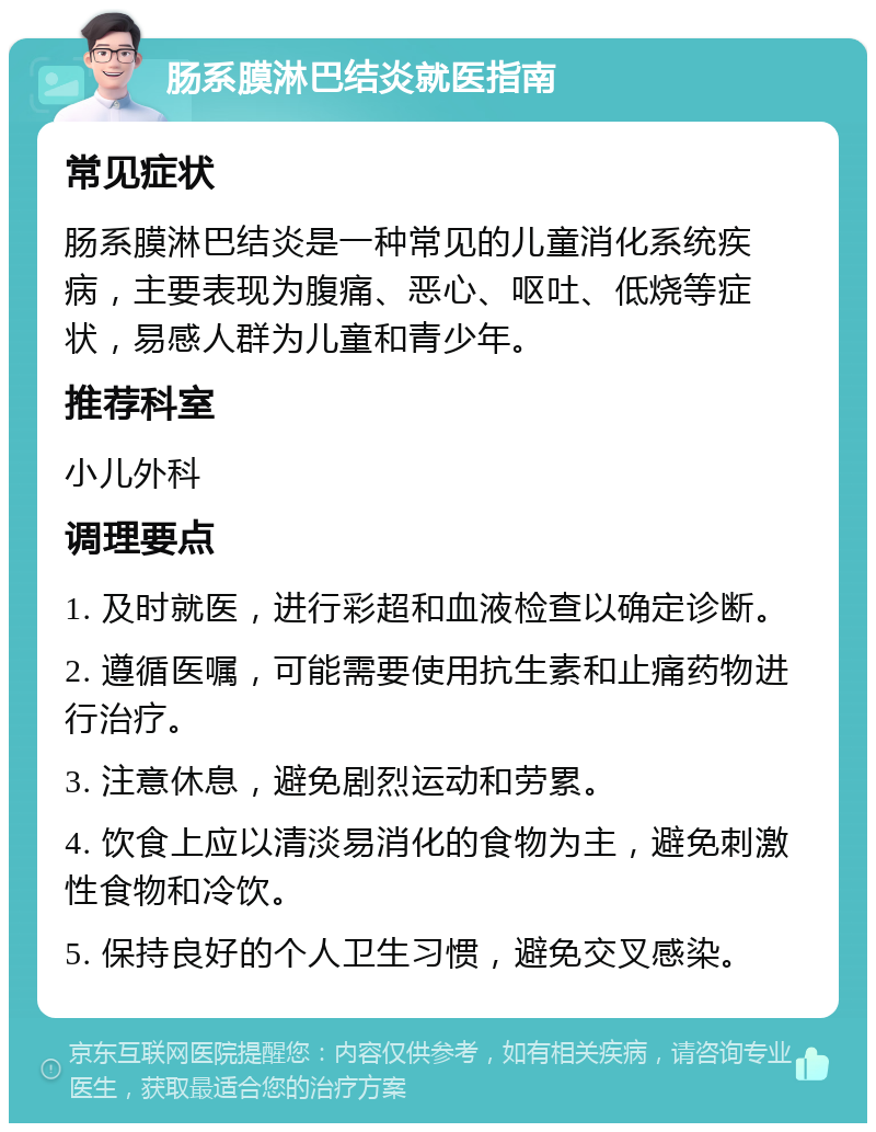 肠系膜淋巴结炎就医指南 常见症状 肠系膜淋巴结炎是一种常见的儿童消化系统疾病，主要表现为腹痛、恶心、呕吐、低烧等症状，易感人群为儿童和青少年。 推荐科室 小儿外科 调理要点 1. 及时就医，进行彩超和血液检查以确定诊断。 2. 遵循医嘱，可能需要使用抗生素和止痛药物进行治疗。 3. 注意休息，避免剧烈运动和劳累。 4. 饮食上应以清淡易消化的食物为主，避免刺激性食物和冷饮。 5. 保持良好的个人卫生习惯，避免交叉感染。