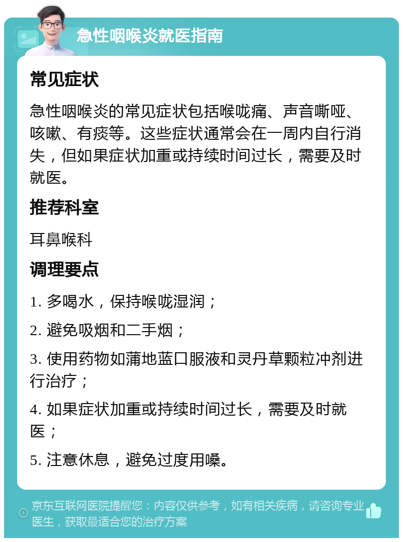 急性咽喉炎就医指南 常见症状 急性咽喉炎的常见症状包括喉咙痛、声音嘶哑、咳嗽、有痰等。这些症状通常会在一周内自行消失，但如果症状加重或持续时间过长，需要及时就医。 推荐科室 耳鼻喉科 调理要点 1. 多喝水，保持喉咙湿润； 2. 避免吸烟和二手烟； 3. 使用药物如蒲地蓝口服液和灵丹草颗粒冲剂进行治疗； 4. 如果症状加重或持续时间过长，需要及时就医； 5. 注意休息，避免过度用嗓。