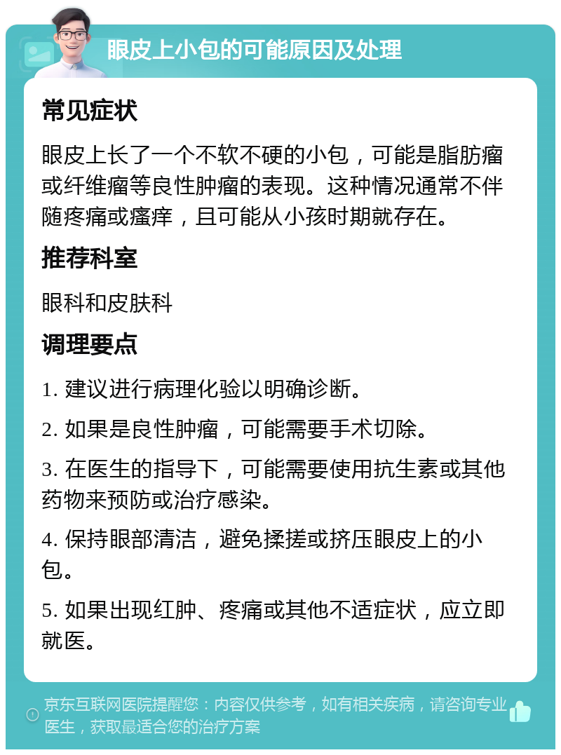 眼皮上小包的可能原因及处理 常见症状 眼皮上长了一个不软不硬的小包，可能是脂肪瘤或纤维瘤等良性肿瘤的表现。这种情况通常不伴随疼痛或瘙痒，且可能从小孩时期就存在。 推荐科室 眼科和皮肤科 调理要点 1. 建议进行病理化验以明确诊断。 2. 如果是良性肿瘤，可能需要手术切除。 3. 在医生的指导下，可能需要使用抗生素或其他药物来预防或治疗感染。 4. 保持眼部清洁，避免揉搓或挤压眼皮上的小包。 5. 如果出现红肿、疼痛或其他不适症状，应立即就医。