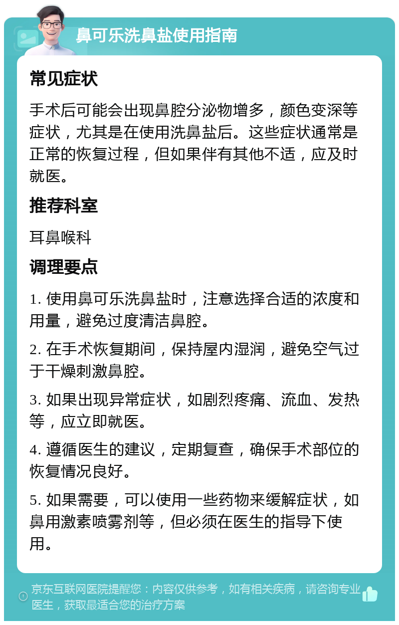 鼻可乐洗鼻盐使用指南 常见症状 手术后可能会出现鼻腔分泌物增多，颜色变深等症状，尤其是在使用洗鼻盐后。这些症状通常是正常的恢复过程，但如果伴有其他不适，应及时就医。 推荐科室 耳鼻喉科 调理要点 1. 使用鼻可乐洗鼻盐时，注意选择合适的浓度和用量，避免过度清洁鼻腔。 2. 在手术恢复期间，保持屋内湿润，避免空气过于干燥刺激鼻腔。 3. 如果出现异常症状，如剧烈疼痛、流血、发热等，应立即就医。 4. 遵循医生的建议，定期复查，确保手术部位的恢复情况良好。 5. 如果需要，可以使用一些药物来缓解症状，如鼻用激素喷雾剂等，但必须在医生的指导下使用。