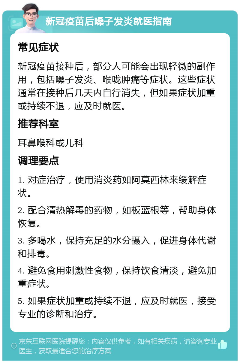 新冠疫苗后嗓子发炎就医指南 常见症状 新冠疫苗接种后，部分人可能会出现轻微的副作用，包括嗓子发炎、喉咙肿痛等症状。这些症状通常在接种后几天内自行消失，但如果症状加重或持续不退，应及时就医。 推荐科室 耳鼻喉科或儿科 调理要点 1. 对症治疗，使用消炎药如阿莫西林来缓解症状。 2. 配合清热解毒的药物，如板蓝根等，帮助身体恢复。 3. 多喝水，保持充足的水分摄入，促进身体代谢和排毒。 4. 避免食用刺激性食物，保持饮食清淡，避免加重症状。 5. 如果症状加重或持续不退，应及时就医，接受专业的诊断和治疗。