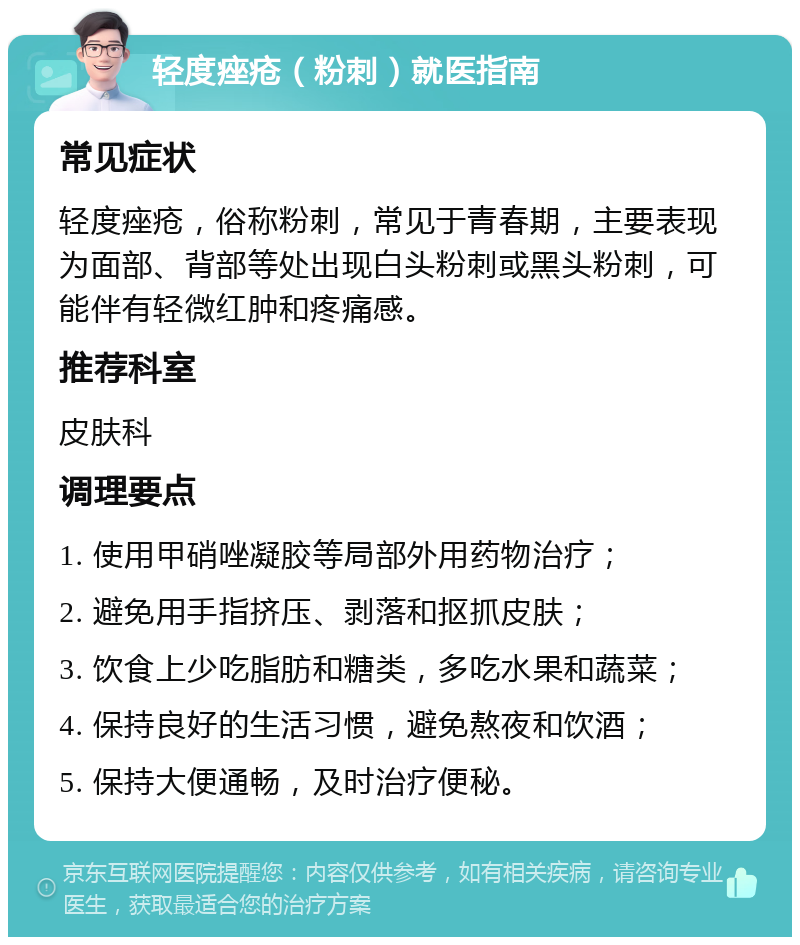 轻度痤疮（粉刺）就医指南 常见症状 轻度痤疮，俗称粉刺，常见于青春期，主要表现为面部、背部等处出现白头粉刺或黑头粉刺，可能伴有轻微红肿和疼痛感。 推荐科室 皮肤科 调理要点 1. 使用甲硝唑凝胶等局部外用药物治疗； 2. 避免用手指挤压、剥落和抠抓皮肤； 3. 饮食上少吃脂肪和糖类，多吃水果和蔬菜； 4. 保持良好的生活习惯，避免熬夜和饮酒； 5. 保持大便通畅，及时治疗便秘。