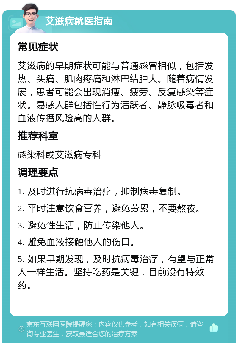 艾滋病就医指南 常见症状 艾滋病的早期症状可能与普通感冒相似，包括发热、头痛、肌肉疼痛和淋巴结肿大。随着病情发展，患者可能会出现消瘦、疲劳、反复感染等症状。易感人群包括性行为活跃者、静脉吸毒者和血液传播风险高的人群。 推荐科室 感染科或艾滋病专科 调理要点 1. 及时进行抗病毒治疗，抑制病毒复制。 2. 平时注意饮食营养，避免劳累，不要熬夜。 3. 避免性生活，防止传染他人。 4. 避免血液接触他人的伤口。 5. 如果早期发现，及时抗病毒治疗，有望与正常人一样生活。坚持吃药是关键，目前没有特效药。