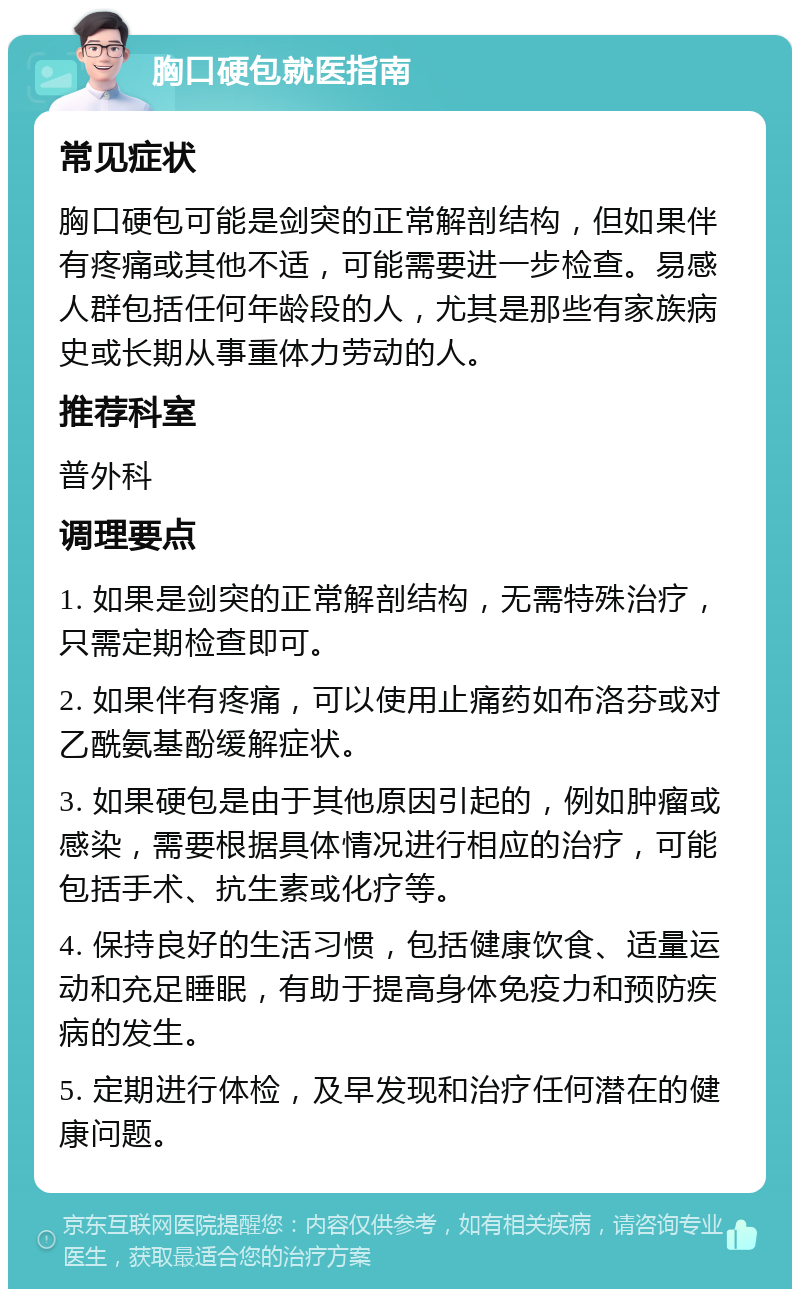 胸口硬包就医指南 常见症状 胸口硬包可能是剑突的正常解剖结构，但如果伴有疼痛或其他不适，可能需要进一步检查。易感人群包括任何年龄段的人，尤其是那些有家族病史或长期从事重体力劳动的人。 推荐科室 普外科 调理要点 1. 如果是剑突的正常解剖结构，无需特殊治疗，只需定期检查即可。 2. 如果伴有疼痛，可以使用止痛药如布洛芬或对乙酰氨基酚缓解症状。 3. 如果硬包是由于其他原因引起的，例如肿瘤或感染，需要根据具体情况进行相应的治疗，可能包括手术、抗生素或化疗等。 4. 保持良好的生活习惯，包括健康饮食、适量运动和充足睡眠，有助于提高身体免疫力和预防疾病的发生。 5. 定期进行体检，及早发现和治疗任何潜在的健康问题。