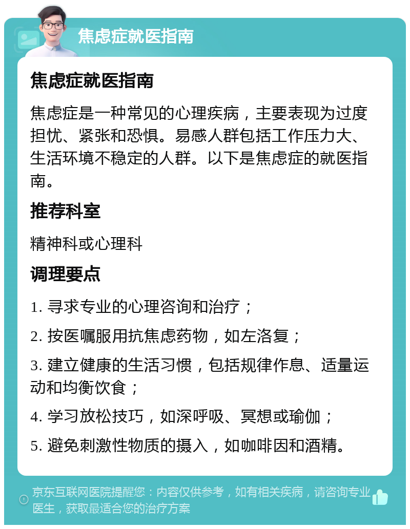 焦虑症就医指南 焦虑症就医指南 焦虑症是一种常见的心理疾病，主要表现为过度担忧、紧张和恐惧。易感人群包括工作压力大、生活环境不稳定的人群。以下是焦虑症的就医指南。 推荐科室 精神科或心理科 调理要点 1. 寻求专业的心理咨询和治疗； 2. 按医嘱服用抗焦虑药物，如左洛复； 3. 建立健康的生活习惯，包括规律作息、适量运动和均衡饮食； 4. 学习放松技巧，如深呼吸、冥想或瑜伽； 5. 避免刺激性物质的摄入，如咖啡因和酒精。