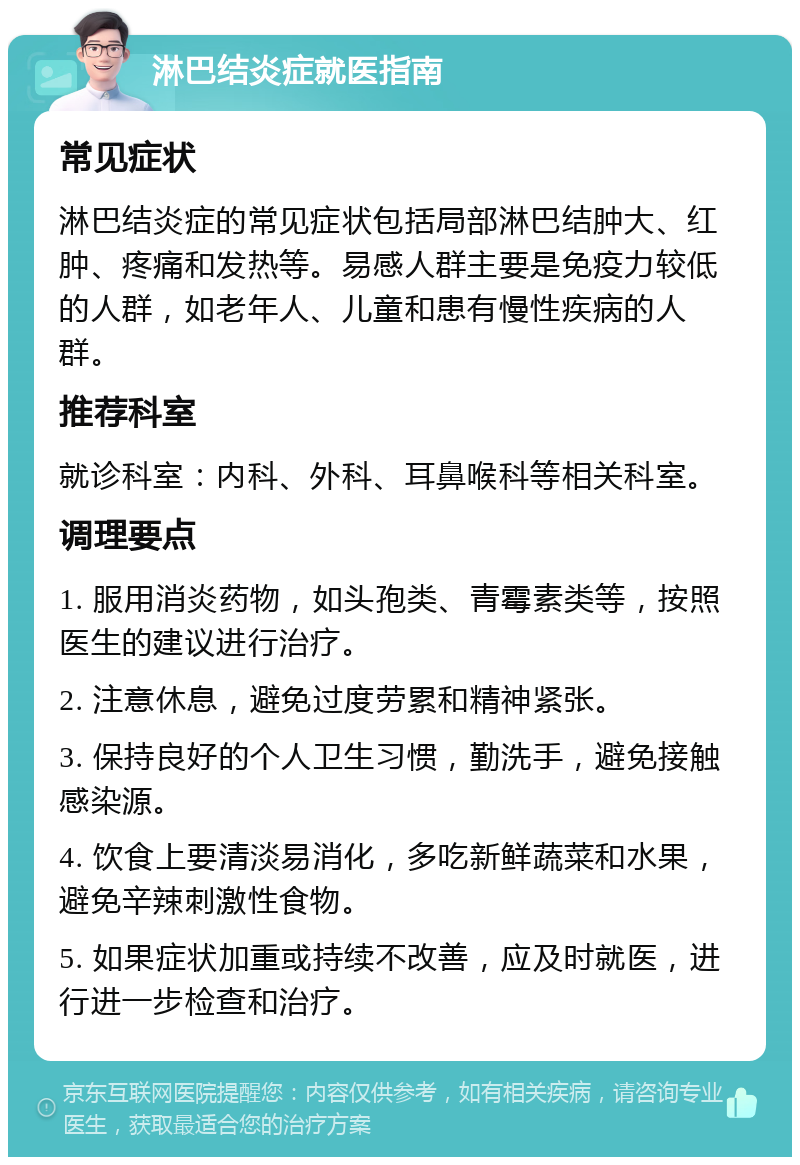 淋巴结炎症就医指南 常见症状 淋巴结炎症的常见症状包括局部淋巴结肿大、红肿、疼痛和发热等。易感人群主要是免疫力较低的人群，如老年人、儿童和患有慢性疾病的人群。 推荐科室 就诊科室：内科、外科、耳鼻喉科等相关科室。 调理要点 1. 服用消炎药物，如头孢类、青霉素类等，按照医生的建议进行治疗。 2. 注意休息，避免过度劳累和精神紧张。 3. 保持良好的个人卫生习惯，勤洗手，避免接触感染源。 4. 饮食上要清淡易消化，多吃新鲜蔬菜和水果，避免辛辣刺激性食物。 5. 如果症状加重或持续不改善，应及时就医，进行进一步检查和治疗。