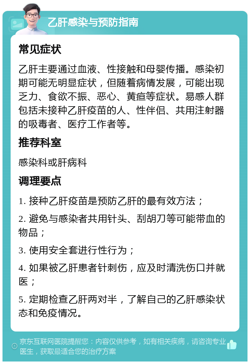 乙肝感染与预防指南 常见症状 乙肝主要通过血液、性接触和母婴传播。感染初期可能无明显症状，但随着病情发展，可能出现乏力、食欲不振、恶心、黄疸等症状。易感人群包括未接种乙肝疫苗的人、性伴侣、共用注射器的吸毒者、医疗工作者等。 推荐科室 感染科或肝病科 调理要点 1. 接种乙肝疫苗是预防乙肝的最有效方法； 2. 避免与感染者共用针头、刮胡刀等可能带血的物品； 3. 使用安全套进行性行为； 4. 如果被乙肝患者针刺伤，应及时清洗伤口并就医； 5. 定期检查乙肝两对半，了解自己的乙肝感染状态和免疫情况。