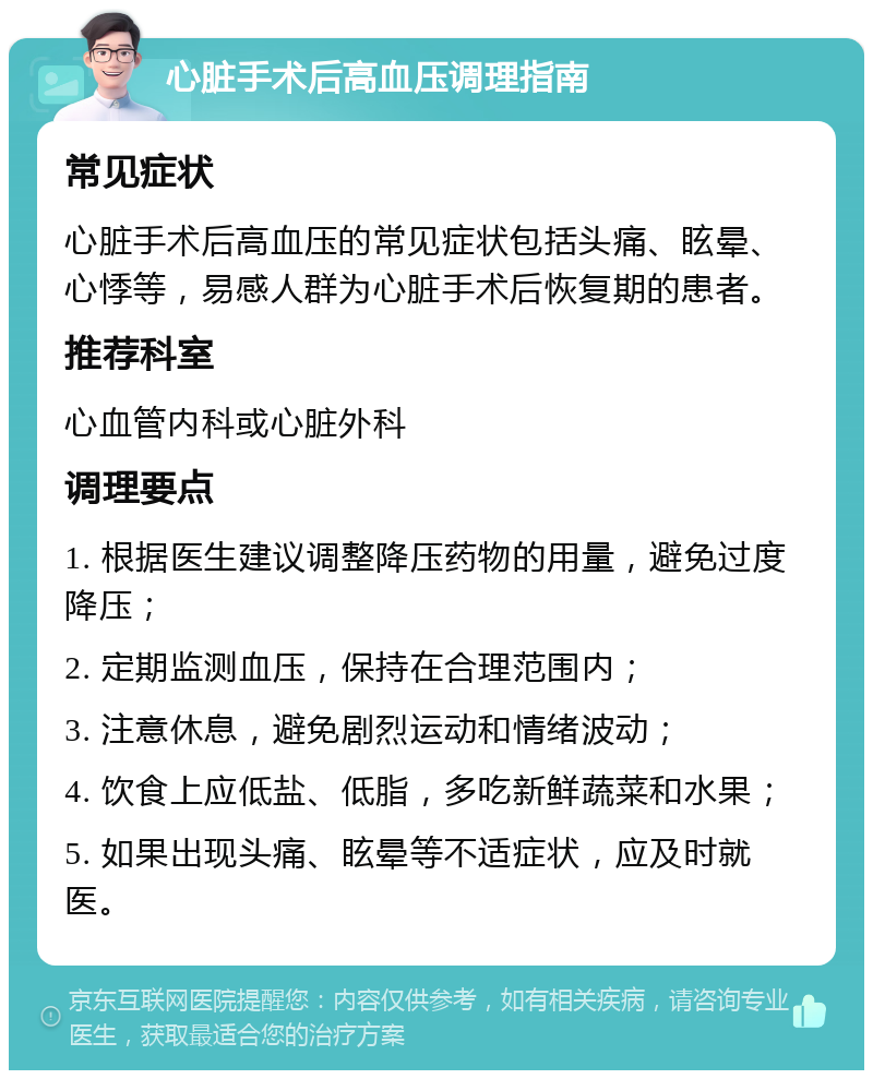 心脏手术后高血压调理指南 常见症状 心脏手术后高血压的常见症状包括头痛、眩晕、心悸等，易感人群为心脏手术后恢复期的患者。 推荐科室 心血管内科或心脏外科 调理要点 1. 根据医生建议调整降压药物的用量，避免过度降压； 2. 定期监测血压，保持在合理范围内； 3. 注意休息，避免剧烈运动和情绪波动； 4. 饮食上应低盐、低脂，多吃新鲜蔬菜和水果； 5. 如果出现头痛、眩晕等不适症状，应及时就医。