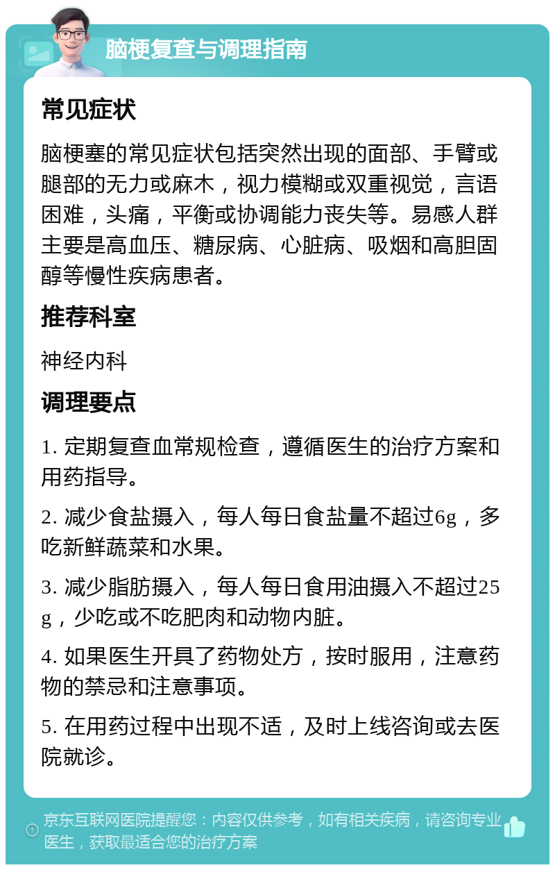 脑梗复查与调理指南 常见症状 脑梗塞的常见症状包括突然出现的面部、手臂或腿部的无力或麻木，视力模糊或双重视觉，言语困难，头痛，平衡或协调能力丧失等。易感人群主要是高血压、糖尿病、心脏病、吸烟和高胆固醇等慢性疾病患者。 推荐科室 神经内科 调理要点 1. 定期复查血常规检查，遵循医生的治疗方案和用药指导。 2. 减少食盐摄入，每人每日食盐量不超过6g，多吃新鲜蔬菜和水果。 3. 减少脂肪摄入，每人每日食用油摄入不超过25g，少吃或不吃肥肉和动物内脏。 4. 如果医生开具了药物处方，按时服用，注意药物的禁忌和注意事项。 5. 在用药过程中出现不适，及时上线咨询或去医院就诊。