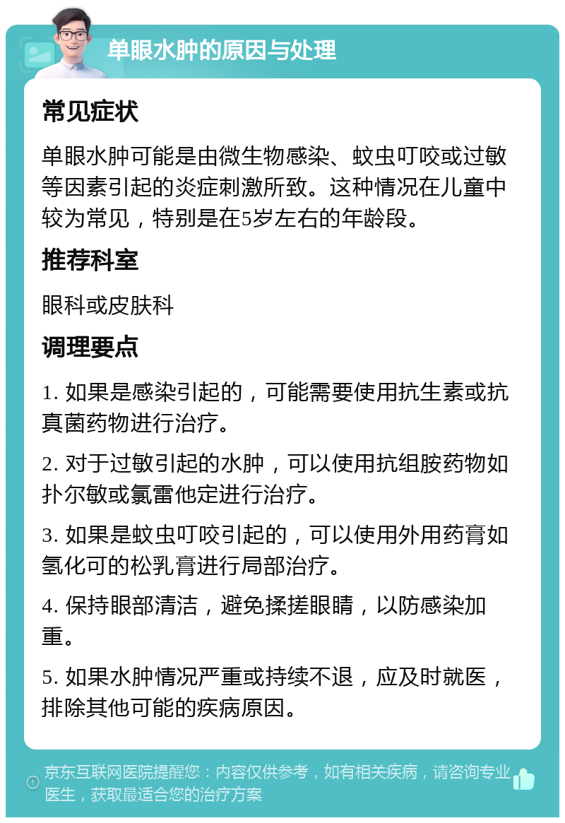 单眼水肿的原因与处理 常见症状 单眼水肿可能是由微生物感染、蚊虫叮咬或过敏等因素引起的炎症刺激所致。这种情况在儿童中较为常见，特别是在5岁左右的年龄段。 推荐科室 眼科或皮肤科 调理要点 1. 如果是感染引起的，可能需要使用抗生素或抗真菌药物进行治疗。 2. 对于过敏引起的水肿，可以使用抗组胺药物如扑尔敏或氯雷他定进行治疗。 3. 如果是蚊虫叮咬引起的，可以使用外用药膏如氢化可的松乳膏进行局部治疗。 4. 保持眼部清洁，避免揉搓眼睛，以防感染加重。 5. 如果水肿情况严重或持续不退，应及时就医，排除其他可能的疾病原因。