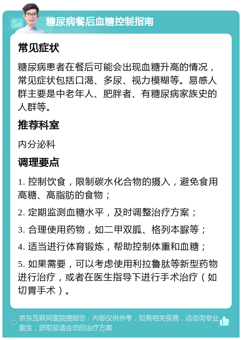 糖尿病餐后血糖控制指南 常见症状 糖尿病患者在餐后可能会出现血糖升高的情况，常见症状包括口渴、多尿、视力模糊等。易感人群主要是中老年人、肥胖者、有糖尿病家族史的人群等。 推荐科室 内分泌科 调理要点 1. 控制饮食，限制碳水化合物的摄入，避免食用高糖、高脂肪的食物； 2. 定期监测血糖水平，及时调整治疗方案； 3. 合理使用药物，如二甲双胍、格列本脲等； 4. 适当进行体育锻炼，帮助控制体重和血糖； 5. 如果需要，可以考虑使用利拉鲁肽等新型药物进行治疗，或者在医生指导下进行手术治疗（如切胃手术）。