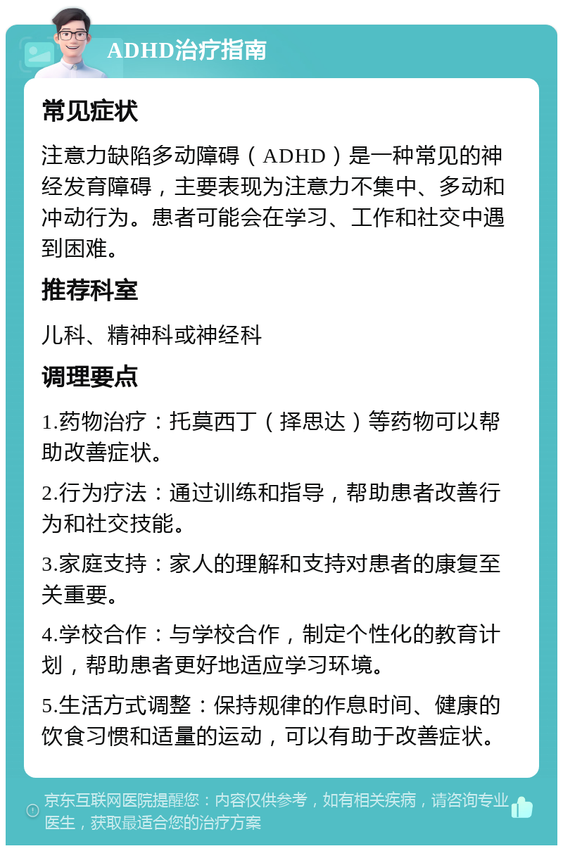 ADHD治疗指南 常见症状 注意力缺陷多动障碍（ADHD）是一种常见的神经发育障碍，主要表现为注意力不集中、多动和冲动行为。患者可能会在学习、工作和社交中遇到困难。 推荐科室 儿科、精神科或神经科 调理要点 1.药物治疗：托莫西丁（择思达）等药物可以帮助改善症状。 2.行为疗法：通过训练和指导，帮助患者改善行为和社交技能。 3.家庭支持：家人的理解和支持对患者的康复至关重要。 4.学校合作：与学校合作，制定个性化的教育计划，帮助患者更好地适应学习环境。 5.生活方式调整：保持规律的作息时间、健康的饮食习惯和适量的运动，可以有助于改善症状。