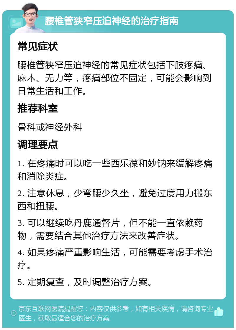 腰椎管狭窄压迫神经的治疗指南 常见症状 腰椎管狭窄压迫神经的常见症状包括下肢疼痛、麻木、无力等，疼痛部位不固定，可能会影响到日常生活和工作。 推荐科室 骨科或神经外科 调理要点 1. 在疼痛时可以吃一些西乐葆和妙钠来缓解疼痛和消除炎症。 2. 注意休息，少弯腰少久坐，避免过度用力搬东西和扭腰。 3. 可以继续吃丹鹿通督片，但不能一直依赖药物，需要结合其他治疗方法来改善症状。 4. 如果疼痛严重影响生活，可能需要考虑手术治疗。 5. 定期复查，及时调整治疗方案。