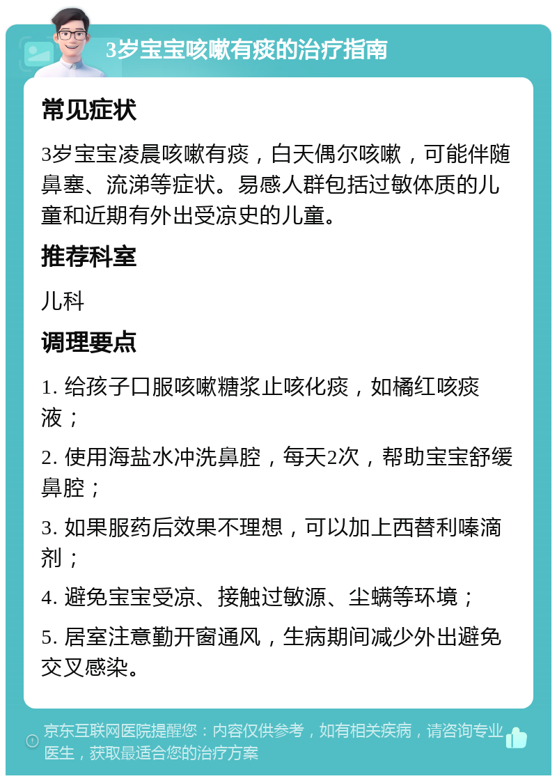 3岁宝宝咳嗽有痰的治疗指南 常见症状 3岁宝宝凌晨咳嗽有痰，白天偶尔咳嗽，可能伴随鼻塞、流涕等症状。易感人群包括过敏体质的儿童和近期有外出受凉史的儿童。 推荐科室 儿科 调理要点 1. 给孩子口服咳嗽糖浆止咳化痰，如橘红咳痰液； 2. 使用海盐水冲洗鼻腔，每天2次，帮助宝宝舒缓鼻腔； 3. 如果服药后效果不理想，可以加上西替利嗪滴剂； 4. 避免宝宝受凉、接触过敏源、尘螨等环境； 5. 居室注意勤开窗通风，生病期间减少外出避免交叉感染。