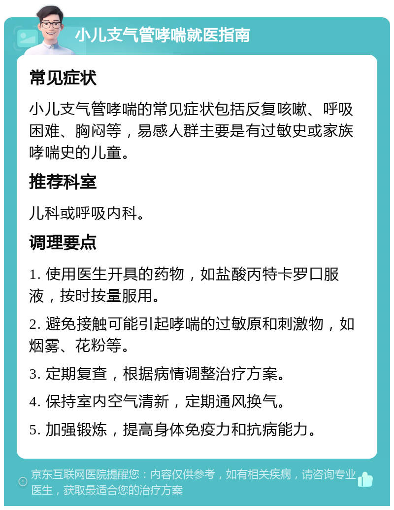 小儿支气管哮喘就医指南 常见症状 小儿支气管哮喘的常见症状包括反复咳嗽、呼吸困难、胸闷等，易感人群主要是有过敏史或家族哮喘史的儿童。 推荐科室 儿科或呼吸内科。 调理要点 1. 使用医生开具的药物，如盐酸丙特卡罗口服液，按时按量服用。 2. 避免接触可能引起哮喘的过敏原和刺激物，如烟雾、花粉等。 3. 定期复查，根据病情调整治疗方案。 4. 保持室内空气清新，定期通风换气。 5. 加强锻炼，提高身体免疫力和抗病能力。