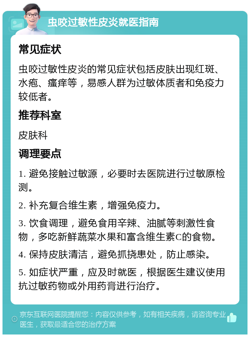 虫咬过敏性皮炎就医指南 常见症状 虫咬过敏性皮炎的常见症状包括皮肤出现红斑、水疱、瘙痒等，易感人群为过敏体质者和免疫力较低者。 推荐科室 皮肤科 调理要点 1. 避免接触过敏源，必要时去医院进行过敏原检测。 2. 补充复合维生素，增强免疫力。 3. 饮食调理，避免食用辛辣、油腻等刺激性食物，多吃新鲜蔬菜水果和富含维生素C的食物。 4. 保持皮肤清洁，避免抓挠患处，防止感染。 5. 如症状严重，应及时就医，根据医生建议使用抗过敏药物或外用药膏进行治疗。