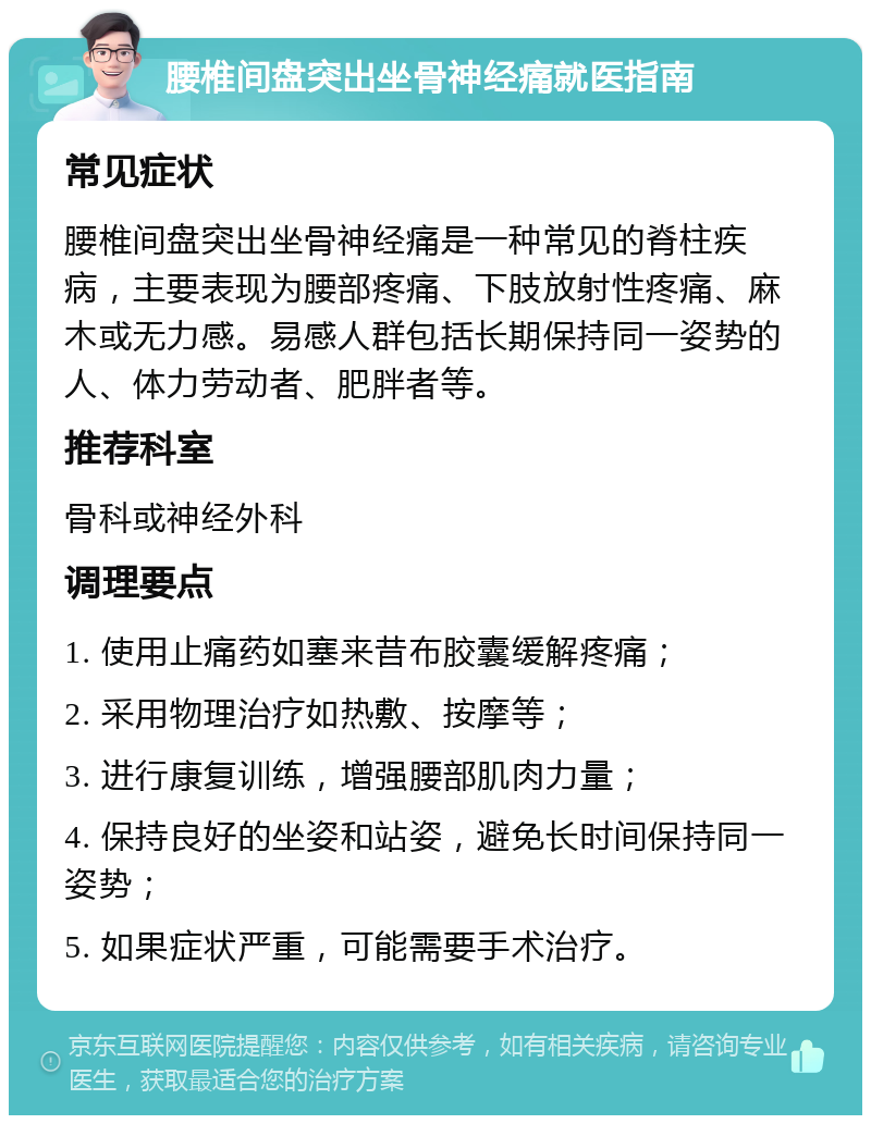 腰椎间盘突出坐骨神经痛就医指南 常见症状 腰椎间盘突出坐骨神经痛是一种常见的脊柱疾病，主要表现为腰部疼痛、下肢放射性疼痛、麻木或无力感。易感人群包括长期保持同一姿势的人、体力劳动者、肥胖者等。 推荐科室 骨科或神经外科 调理要点 1. 使用止痛药如塞来昔布胶囊缓解疼痛； 2. 采用物理治疗如热敷、按摩等； 3. 进行康复训练，增强腰部肌肉力量； 4. 保持良好的坐姿和站姿，避免长时间保持同一姿势； 5. 如果症状严重，可能需要手术治疗。