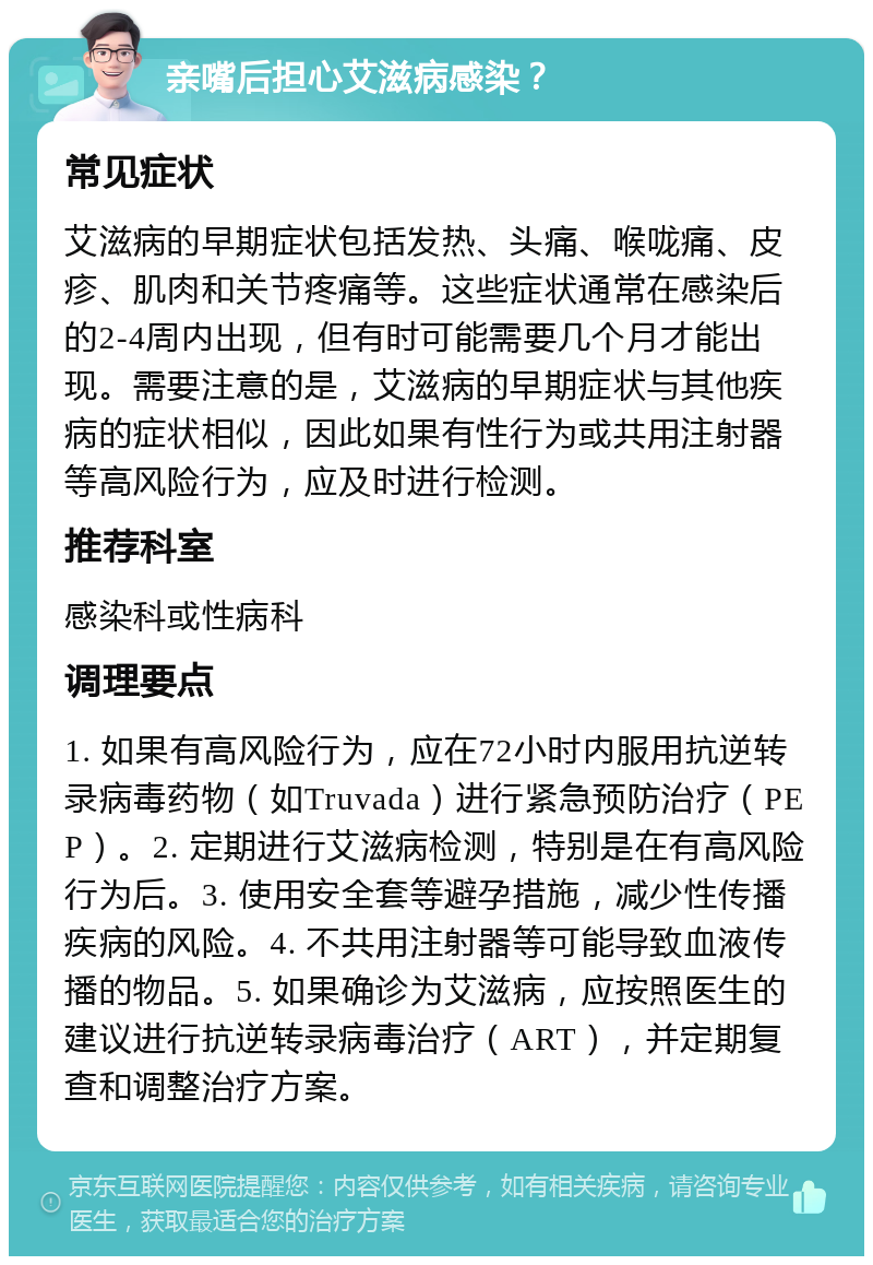 亲嘴后担心艾滋病感染？ 常见症状 艾滋病的早期症状包括发热、头痛、喉咙痛、皮疹、肌肉和关节疼痛等。这些症状通常在感染后的2-4周内出现，但有时可能需要几个月才能出现。需要注意的是，艾滋病的早期症状与其他疾病的症状相似，因此如果有性行为或共用注射器等高风险行为，应及时进行检测。 推荐科室 感染科或性病科 调理要点 1. 如果有高风险行为，应在72小时内服用抗逆转录病毒药物（如Truvada）进行紧急预防治疗（PEP）。2. 定期进行艾滋病检测，特别是在有高风险行为后。3. 使用安全套等避孕措施，减少性传播疾病的风险。4. 不共用注射器等可能导致血液传播的物品。5. 如果确诊为艾滋病，应按照医生的建议进行抗逆转录病毒治疗（ART），并定期复查和调整治疗方案。