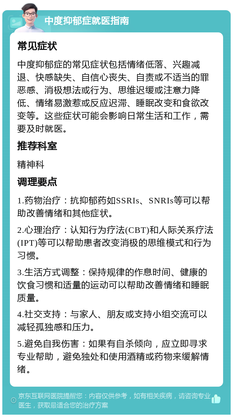 中度抑郁症就医指南 常见症状 中度抑郁症的常见症状包括情绪低落、兴趣减退、快感缺失、自信心丧失、自责或不适当的罪恶感、消极想法或行为、思维迟缓或注意力降低、情绪易激惹或反应迟滞、睡眠改变和食欲改变等。这些症状可能会影响日常生活和工作，需要及时就医。 推荐科室 精神科 调理要点 1.药物治疗：抗抑郁药如SSRIs、SNRIs等可以帮助改善情绪和其他症状。 2.心理治疗：认知行为疗法(CBT)和人际关系疗法(IPT)等可以帮助患者改变消极的思维模式和行为习惯。 3.生活方式调整：保持规律的作息时间、健康的饮食习惯和适量的运动可以帮助改善情绪和睡眠质量。 4.社交支持：与家人、朋友或支持小组交流可以减轻孤独感和压力。 5.避免自我伤害：如果有自杀倾向，应立即寻求专业帮助，避免独处和使用酒精或药物来缓解情绪。