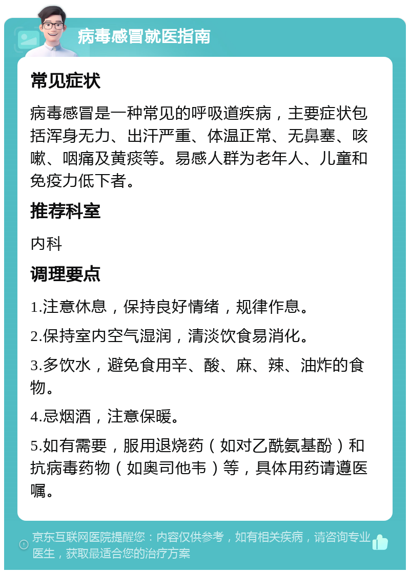 病毒感冒就医指南 常见症状 病毒感冒是一种常见的呼吸道疾病，主要症状包括浑身无力、出汗严重、体温正常、无鼻塞、咳嗽、咽痛及黄痰等。易感人群为老年人、儿童和免疫力低下者。 推荐科室 内科 调理要点 1.注意休息，保持良好情绪，规律作息。 2.保持室内空气湿润，清淡饮食易消化。 3.多饮水，避免食用辛、酸、麻、辣、油炸的食物。 4.忌烟酒，注意保暖。 5.如有需要，服用退烧药（如对乙酰氨基酚）和抗病毒药物（如奥司他韦）等，具体用药请遵医嘱。