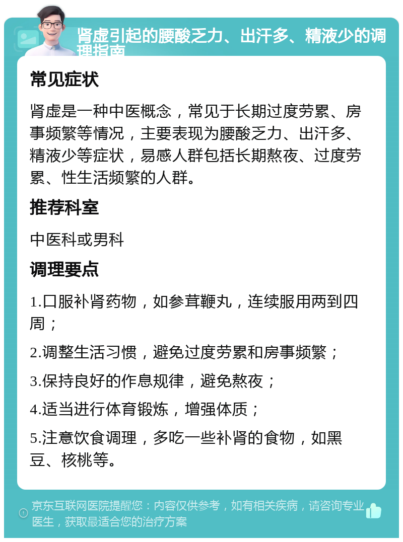 肾虚引起的腰酸乏力、出汗多、精液少的调理指南 常见症状 肾虚是一种中医概念，常见于长期过度劳累、房事频繁等情况，主要表现为腰酸乏力、出汗多、精液少等症状，易感人群包括长期熬夜、过度劳累、性生活频繁的人群。 推荐科室 中医科或男科 调理要点 1.口服补肾药物，如参茸鞭丸，连续服用两到四周； 2.调整生活习惯，避免过度劳累和房事频繁； 3.保持良好的作息规律，避免熬夜； 4.适当进行体育锻炼，增强体质； 5.注意饮食调理，多吃一些补肾的食物，如黑豆、核桃等。