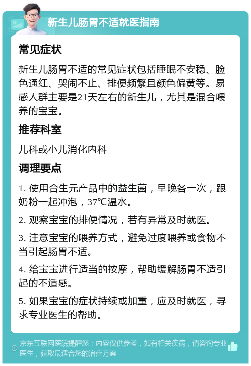 新生儿肠胃不适就医指南 常见症状 新生儿肠胃不适的常见症状包括睡眠不安稳、脸色通红、哭闹不止、排便频繁且颜色偏黄等。易感人群主要是21天左右的新生儿，尤其是混合喂养的宝宝。 推荐科室 儿科或小儿消化内科 调理要点 1. 使用合生元产品中的益生菌，早晚各一次，跟奶粉一起冲泡，37℃温水。 2. 观察宝宝的排便情况，若有异常及时就医。 3. 注意宝宝的喂养方式，避免过度喂养或食物不当引起肠胃不适。 4. 给宝宝进行适当的按摩，帮助缓解肠胃不适引起的不适感。 5. 如果宝宝的症状持续或加重，应及时就医，寻求专业医生的帮助。