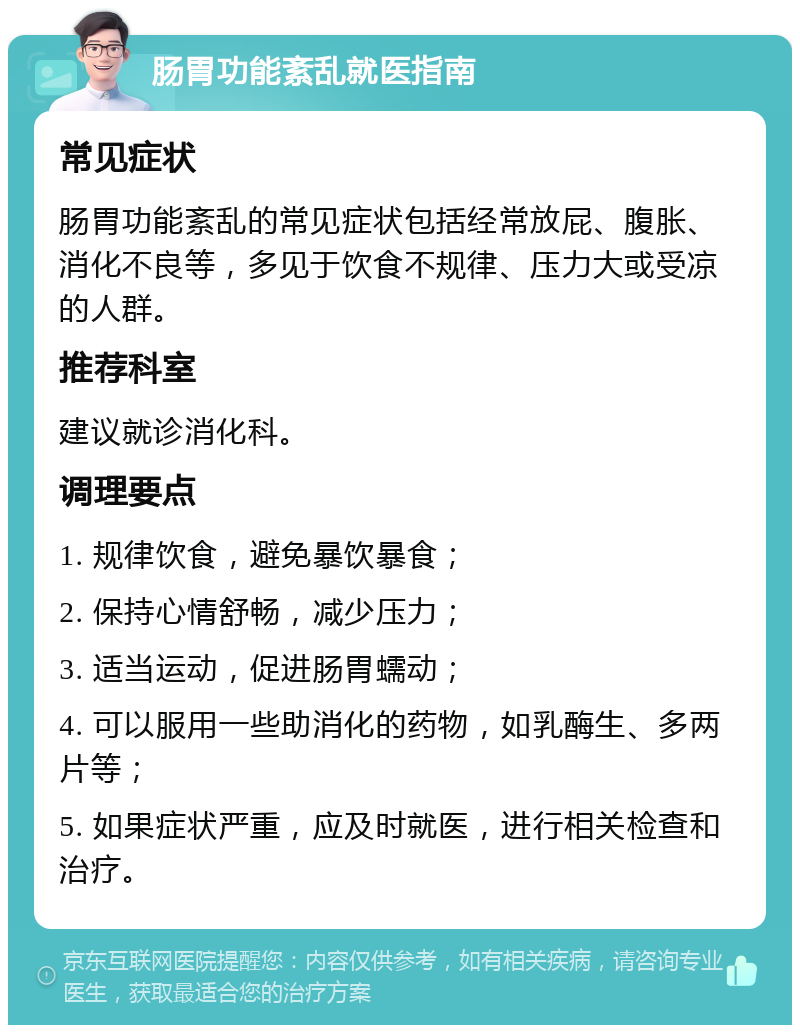 肠胃功能紊乱就医指南 常见症状 肠胃功能紊乱的常见症状包括经常放屁、腹胀、消化不良等，多见于饮食不规律、压力大或受凉的人群。 推荐科室 建议就诊消化科。 调理要点 1. 规律饮食，避免暴饮暴食； 2. 保持心情舒畅，减少压力； 3. 适当运动，促进肠胃蠕动； 4. 可以服用一些助消化的药物，如乳酶生、多两片等； 5. 如果症状严重，应及时就医，进行相关检查和治疗。