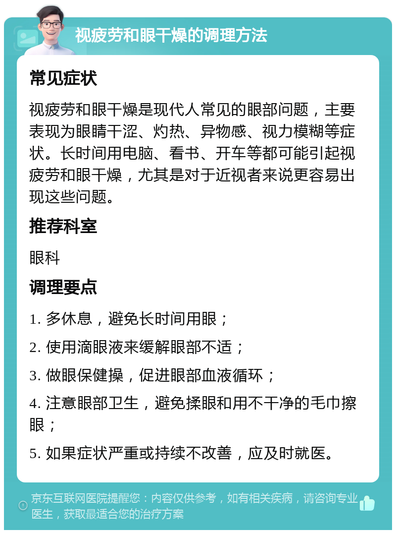 视疲劳和眼干燥的调理方法 常见症状 视疲劳和眼干燥是现代人常见的眼部问题，主要表现为眼睛干涩、灼热、异物感、视力模糊等症状。长时间用电脑、看书、开车等都可能引起视疲劳和眼干燥，尤其是对于近视者来说更容易出现这些问题。 推荐科室 眼科 调理要点 1. 多休息，避免长时间用眼； 2. 使用滴眼液来缓解眼部不适； 3. 做眼保健操，促进眼部血液循环； 4. 注意眼部卫生，避免揉眼和用不干净的毛巾擦眼； 5. 如果症状严重或持续不改善，应及时就医。