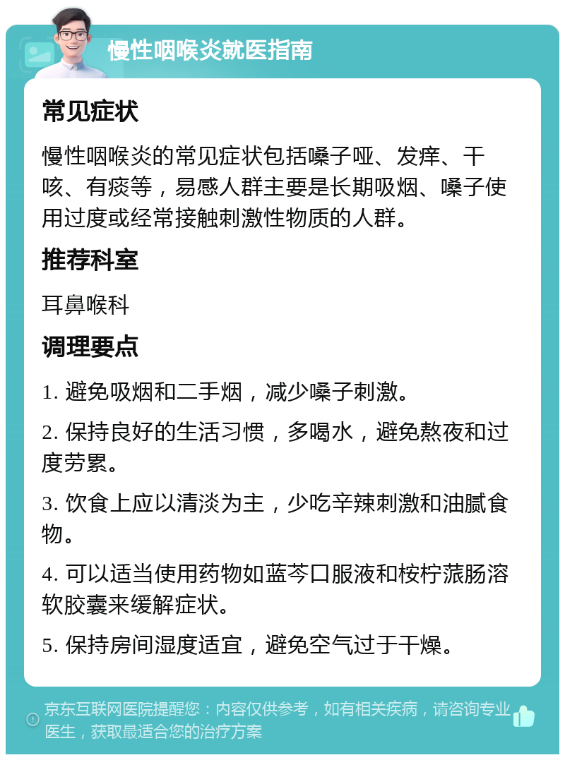 慢性咽喉炎就医指南 常见症状 慢性咽喉炎的常见症状包括嗓子哑、发痒、干咳、有痰等，易感人群主要是长期吸烟、嗓子使用过度或经常接触刺激性物质的人群。 推荐科室 耳鼻喉科 调理要点 1. 避免吸烟和二手烟，减少嗓子刺激。 2. 保持良好的生活习惯，多喝水，避免熬夜和过度劳累。 3. 饮食上应以清淡为主，少吃辛辣刺激和油腻食物。 4. 可以适当使用药物如蓝芩口服液和桉柠蒎肠溶软胶囊来缓解症状。 5. 保持房间湿度适宜，避免空气过于干燥。