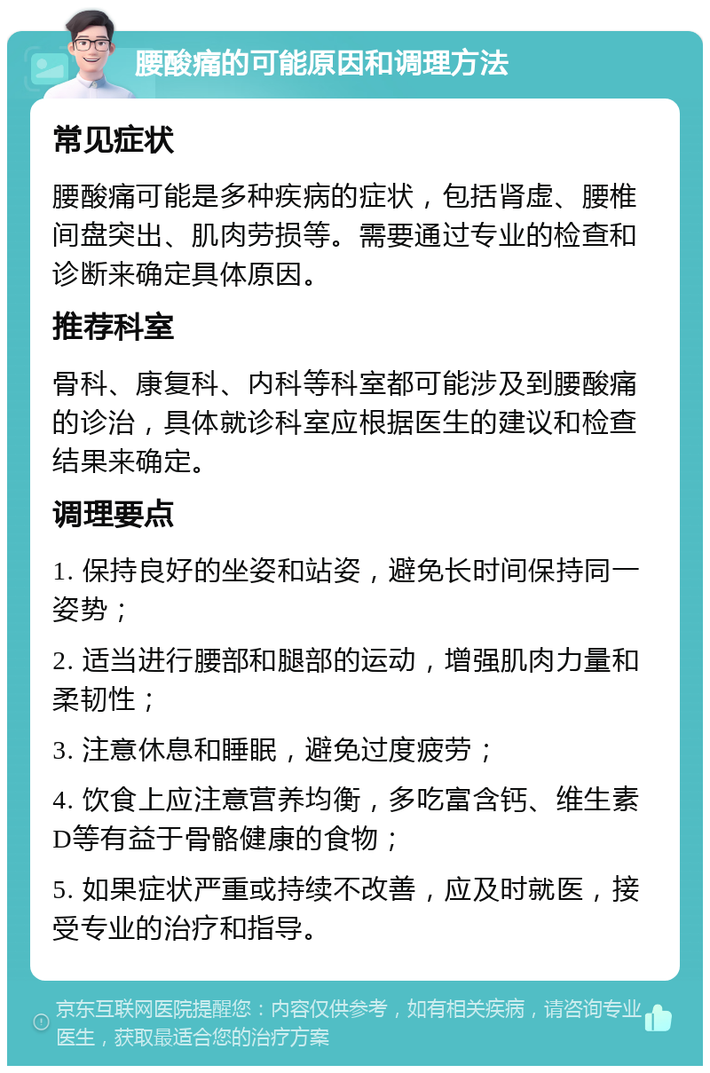 腰酸痛的可能原因和调理方法 常见症状 腰酸痛可能是多种疾病的症状，包括肾虚、腰椎间盘突出、肌肉劳损等。需要通过专业的检查和诊断来确定具体原因。 推荐科室 骨科、康复科、内科等科室都可能涉及到腰酸痛的诊治，具体就诊科室应根据医生的建议和检查结果来确定。 调理要点 1. 保持良好的坐姿和站姿，避免长时间保持同一姿势； 2. 适当进行腰部和腿部的运动，增强肌肉力量和柔韧性； 3. 注意休息和睡眠，避免过度疲劳； 4. 饮食上应注意营养均衡，多吃富含钙、维生素D等有益于骨骼健康的食物； 5. 如果症状严重或持续不改善，应及时就医，接受专业的治疗和指导。