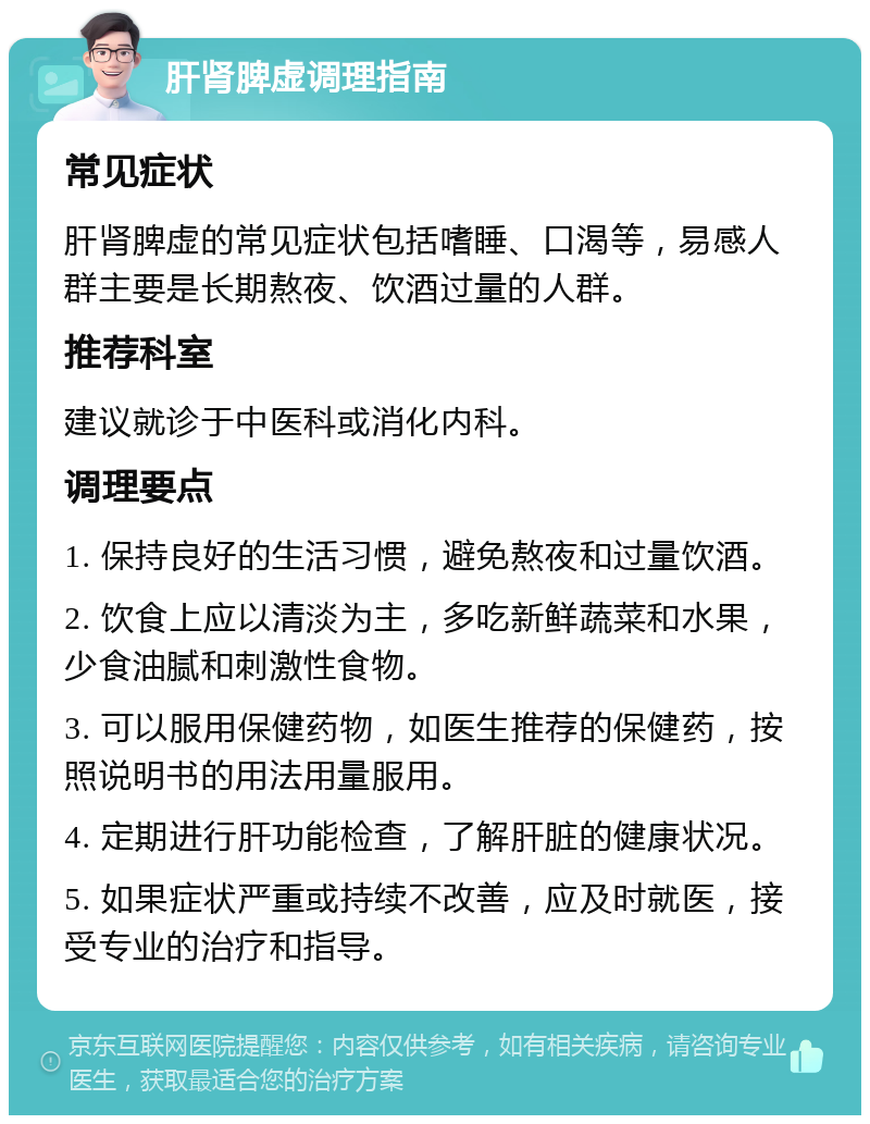 肝肾脾虚调理指南 常见症状 肝肾脾虚的常见症状包括嗜睡、口渴等，易感人群主要是长期熬夜、饮酒过量的人群。 推荐科室 建议就诊于中医科或消化内科。 调理要点 1. 保持良好的生活习惯，避免熬夜和过量饮酒。 2. 饮食上应以清淡为主，多吃新鲜蔬菜和水果，少食油腻和刺激性食物。 3. 可以服用保健药物，如医生推荐的保健药，按照说明书的用法用量服用。 4. 定期进行肝功能检查，了解肝脏的健康状况。 5. 如果症状严重或持续不改善，应及时就医，接受专业的治疗和指导。