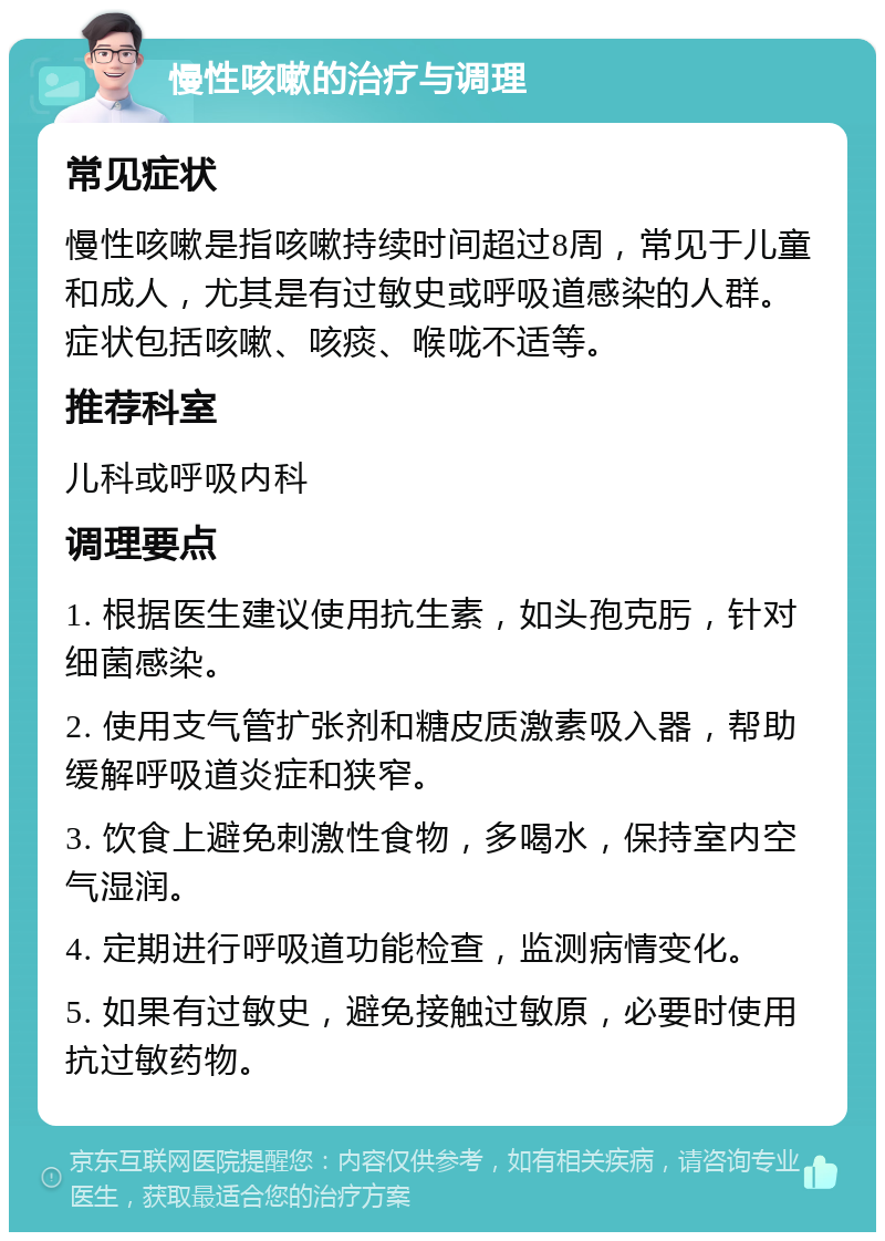 慢性咳嗽的治疗与调理 常见症状 慢性咳嗽是指咳嗽持续时间超过8周，常见于儿童和成人，尤其是有过敏史或呼吸道感染的人群。症状包括咳嗽、咳痰、喉咙不适等。 推荐科室 儿科或呼吸内科 调理要点 1. 根据医生建议使用抗生素，如头孢克肟，针对细菌感染。 2. 使用支气管扩张剂和糖皮质激素吸入器，帮助缓解呼吸道炎症和狭窄。 3. 饮食上避免刺激性食物，多喝水，保持室内空气湿润。 4. 定期进行呼吸道功能检查，监测病情变化。 5. 如果有过敏史，避免接触过敏原，必要时使用抗过敏药物。