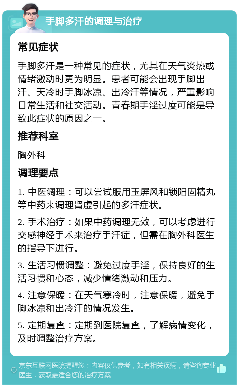 手脚多汗的调理与治疗 常见症状 手脚多汗是一种常见的症状，尤其在天气炎热或情绪激动时更为明显。患者可能会出现手脚出汗、天冷时手脚冰凉、出冷汗等情况，严重影响日常生活和社交活动。青春期手淫过度可能是导致此症状的原因之一。 推荐科室 胸外科 调理要点 1. 中医调理：可以尝试服用玉屏风和锁阳固精丸等中药来调理肾虚引起的多汗症状。 2. 手术治疗：如果中药调理无效，可以考虑进行交感神经手术来治疗手汗症，但需在胸外科医生的指导下进行。 3. 生活习惯调整：避免过度手淫，保持良好的生活习惯和心态，减少情绪激动和压力。 4. 注意保暖：在天气寒冷时，注意保暖，避免手脚冰凉和出冷汗的情况发生。 5. 定期复查：定期到医院复查，了解病情变化，及时调整治疗方案。