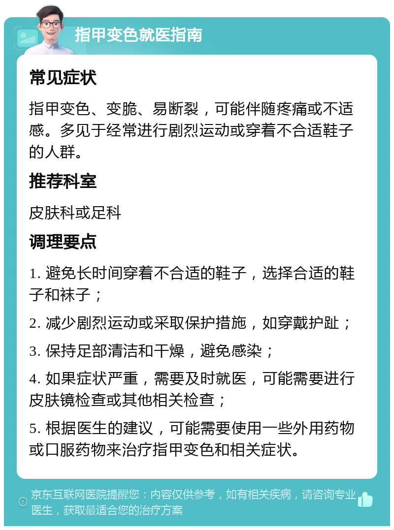 指甲变色就医指南 常见症状 指甲变色、变脆、易断裂，可能伴随疼痛或不适感。多见于经常进行剧烈运动或穿着不合适鞋子的人群。 推荐科室 皮肤科或足科 调理要点 1. 避免长时间穿着不合适的鞋子，选择合适的鞋子和袜子； 2. 减少剧烈运动或采取保护措施，如穿戴护趾； 3. 保持足部清洁和干燥，避免感染； 4. 如果症状严重，需要及时就医，可能需要进行皮肤镜检查或其他相关检查； 5. 根据医生的建议，可能需要使用一些外用药物或口服药物来治疗指甲变色和相关症状。