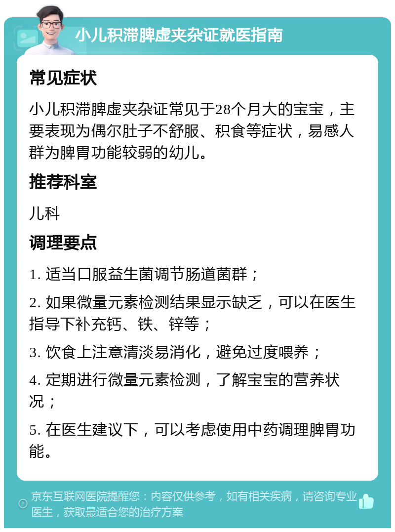 小儿积滞脾虚夹杂证就医指南 常见症状 小儿积滞脾虚夹杂证常见于28个月大的宝宝，主要表现为偶尔肚子不舒服、积食等症状，易感人群为脾胃功能较弱的幼儿。 推荐科室 儿科 调理要点 1. 适当口服益生菌调节肠道菌群； 2. 如果微量元素检测结果显示缺乏，可以在医生指导下补充钙、铁、锌等； 3. 饮食上注意清淡易消化，避免过度喂养； 4. 定期进行微量元素检测，了解宝宝的营养状况； 5. 在医生建议下，可以考虑使用中药调理脾胃功能。