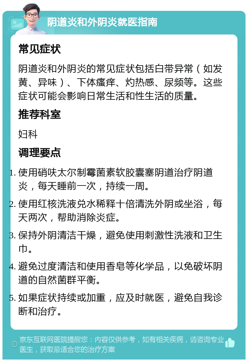 阴道炎和外阴炎就医指南 常见症状 阴道炎和外阴炎的常见症状包括白带异常（如发黄、异味）、下体瘙痒、灼热感、尿频等。这些症状可能会影响日常生活和性生活的质量。 推荐科室 妇科 调理要点 使用硝呋太尔制霉菌素软胶囊塞阴道治疗阴道炎，每天睡前一次，持续一周。 使用红核洗液兑水稀释十倍清洗外阴或坐浴，每天两次，帮助消除炎症。 保持外阴清洁干燥，避免使用刺激性洗液和卫生巾。 避免过度清洁和使用香皂等化学品，以免破坏阴道的自然菌群平衡。 如果症状持续或加重，应及时就医，避免自我诊断和治疗。