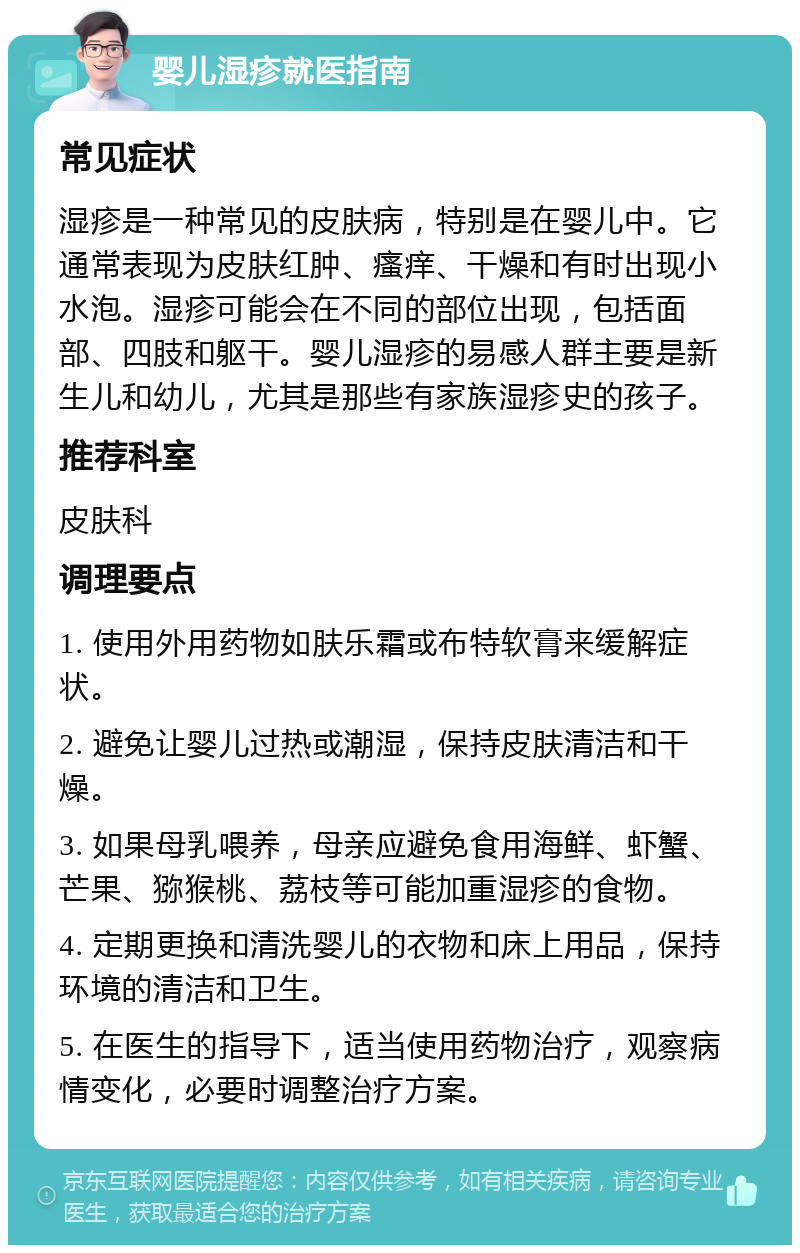 婴儿湿疹就医指南 常见症状 湿疹是一种常见的皮肤病，特别是在婴儿中。它通常表现为皮肤红肿、瘙痒、干燥和有时出现小水泡。湿疹可能会在不同的部位出现，包括面部、四肢和躯干。婴儿湿疹的易感人群主要是新生儿和幼儿，尤其是那些有家族湿疹史的孩子。 推荐科室 皮肤科 调理要点 1. 使用外用药物如肤乐霜或布特软膏来缓解症状。 2. 避免让婴儿过热或潮湿，保持皮肤清洁和干燥。 3. 如果母乳喂养，母亲应避免食用海鲜、虾蟹、芒果、猕猴桃、荔枝等可能加重湿疹的食物。 4. 定期更换和清洗婴儿的衣物和床上用品，保持环境的清洁和卫生。 5. 在医生的指导下，适当使用药物治疗，观察病情变化，必要时调整治疗方案。