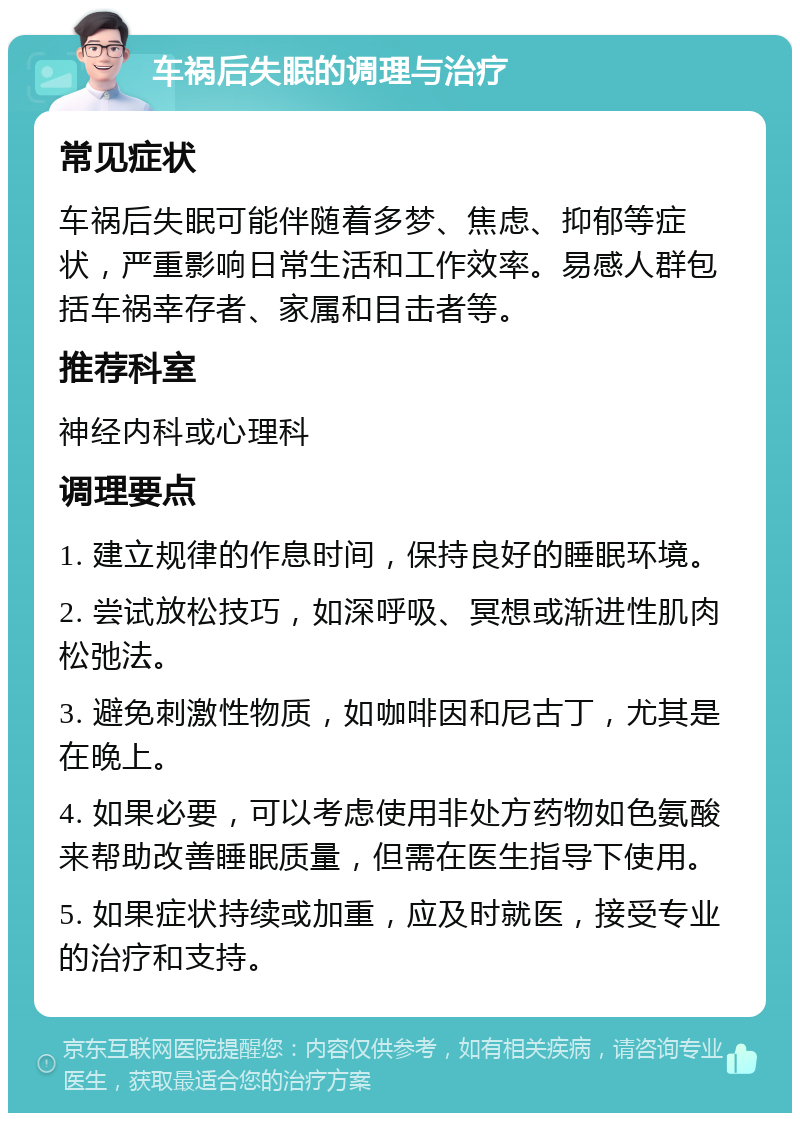 车祸后失眠的调理与治疗 常见症状 车祸后失眠可能伴随着多梦、焦虑、抑郁等症状，严重影响日常生活和工作效率。易感人群包括车祸幸存者、家属和目击者等。 推荐科室 神经内科或心理科 调理要点 1. 建立规律的作息时间，保持良好的睡眠环境。 2. 尝试放松技巧，如深呼吸、冥想或渐进性肌肉松弛法。 3. 避免刺激性物质，如咖啡因和尼古丁，尤其是在晚上。 4. 如果必要，可以考虑使用非处方药物如色氨酸来帮助改善睡眠质量，但需在医生指导下使用。 5. 如果症状持续或加重，应及时就医，接受专业的治疗和支持。