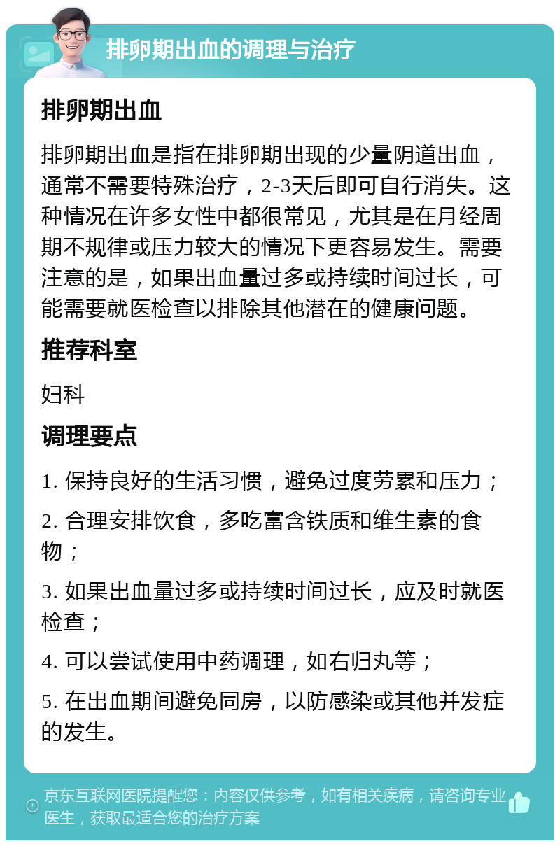 排卵期出血的调理与治疗 排卵期出血 排卵期出血是指在排卵期出现的少量阴道出血，通常不需要特殊治疗，2-3天后即可自行消失。这种情况在许多女性中都很常见，尤其是在月经周期不规律或压力较大的情况下更容易发生。需要注意的是，如果出血量过多或持续时间过长，可能需要就医检查以排除其他潜在的健康问题。 推荐科室 妇科 调理要点 1. 保持良好的生活习惯，避免过度劳累和压力； 2. 合理安排饮食，多吃富含铁质和维生素的食物； 3. 如果出血量过多或持续时间过长，应及时就医检查； 4. 可以尝试使用中药调理，如右归丸等； 5. 在出血期间避免同房，以防感染或其他并发症的发生。