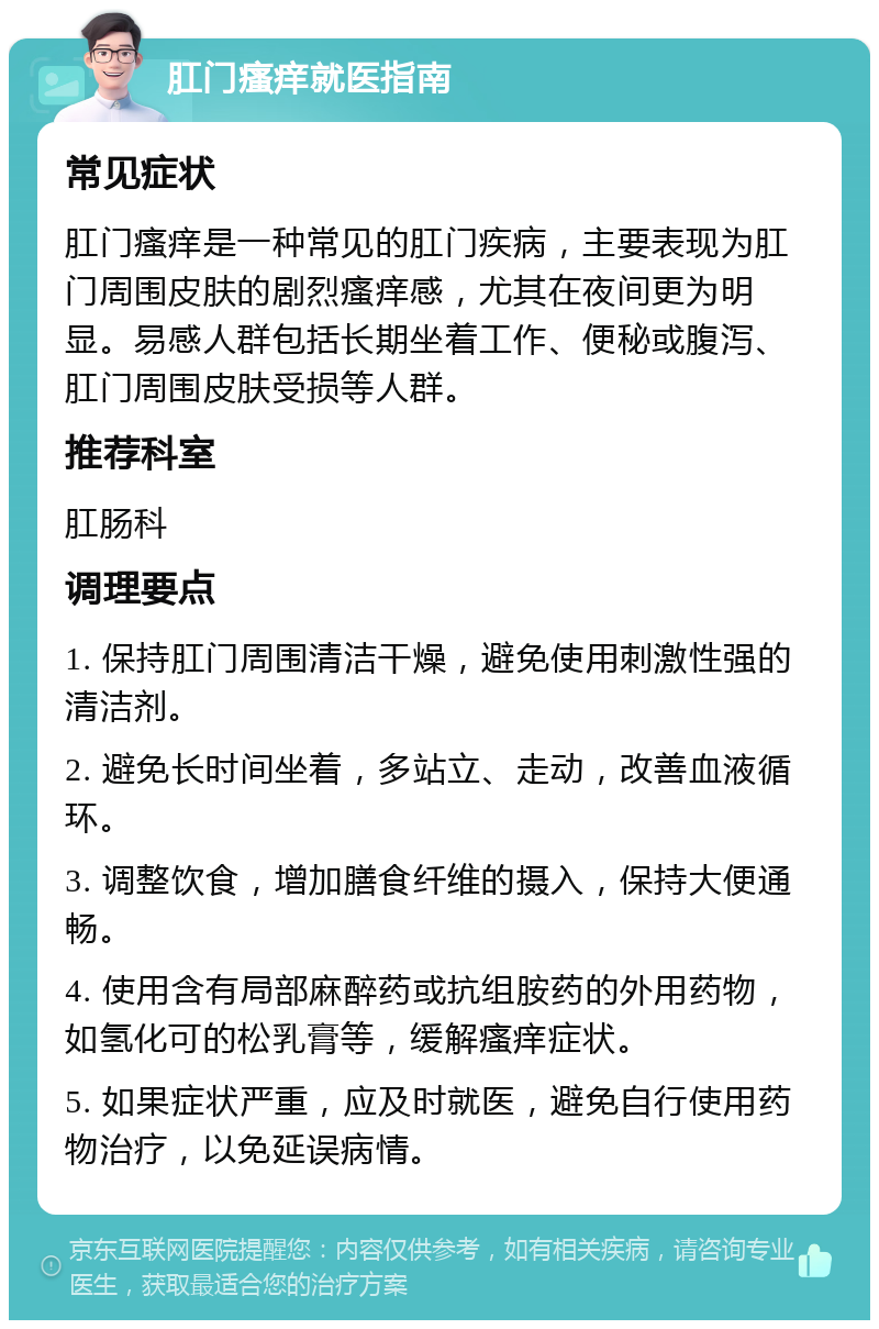 肛门瘙痒就医指南 常见症状 肛门瘙痒是一种常见的肛门疾病，主要表现为肛门周围皮肤的剧烈瘙痒感，尤其在夜间更为明显。易感人群包括长期坐着工作、便秘或腹泻、肛门周围皮肤受损等人群。 推荐科室 肛肠科 调理要点 1. 保持肛门周围清洁干燥，避免使用刺激性强的清洁剂。 2. 避免长时间坐着，多站立、走动，改善血液循环。 3. 调整饮食，增加膳食纤维的摄入，保持大便通畅。 4. 使用含有局部麻醉药或抗组胺药的外用药物，如氢化可的松乳膏等，缓解瘙痒症状。 5. 如果症状严重，应及时就医，避免自行使用药物治疗，以免延误病情。