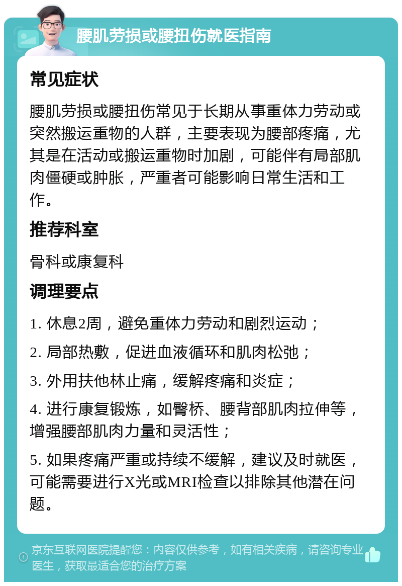 腰肌劳损或腰扭伤就医指南 常见症状 腰肌劳损或腰扭伤常见于长期从事重体力劳动或突然搬运重物的人群，主要表现为腰部疼痛，尤其是在活动或搬运重物时加剧，可能伴有局部肌肉僵硬或肿胀，严重者可能影响日常生活和工作。 推荐科室 骨科或康复科 调理要点 1. 休息2周，避免重体力劳动和剧烈运动； 2. 局部热敷，促进血液循环和肌肉松弛； 3. 外用扶他林止痛，缓解疼痛和炎症； 4. 进行康复锻炼，如臀桥、腰背部肌肉拉伸等，增强腰部肌肉力量和灵活性； 5. 如果疼痛严重或持续不缓解，建议及时就医，可能需要进行X光或MRI检查以排除其他潜在问题。