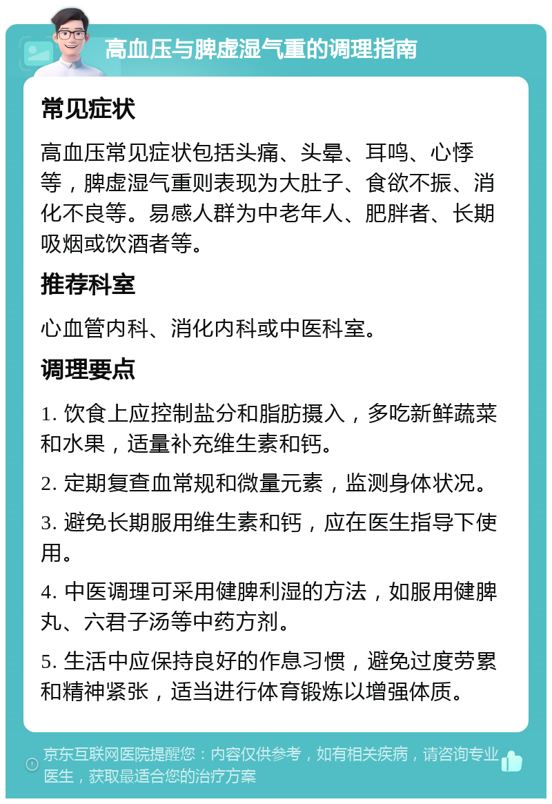 高血压与脾虚湿气重的调理指南 常见症状 高血压常见症状包括头痛、头晕、耳鸣、心悸等，脾虚湿气重则表现为大肚子、食欲不振、消化不良等。易感人群为中老年人、肥胖者、长期吸烟或饮酒者等。 推荐科室 心血管内科、消化内科或中医科室。 调理要点 1. 饮食上应控制盐分和脂肪摄入，多吃新鲜蔬菜和水果，适量补充维生素和钙。 2. 定期复查血常规和微量元素，监测身体状况。 3. 避免长期服用维生素和钙，应在医生指导下使用。 4. 中医调理可采用健脾利湿的方法，如服用健脾丸、六君子汤等中药方剂。 5. 生活中应保持良好的作息习惯，避免过度劳累和精神紧张，适当进行体育锻炼以增强体质。