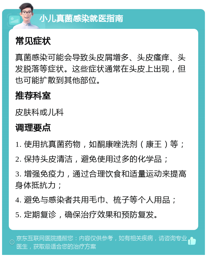 小儿真菌感染就医指南 常见症状 真菌感染可能会导致头皮屑增多、头皮瘙痒、头发脱落等症状。这些症状通常在头皮上出现，但也可能扩散到其他部位。 推荐科室 皮肤科或儿科 调理要点 1. 使用抗真菌药物，如酮康唑洗剂（康王）等； 2. 保持头皮清洁，避免使用过多的化学品； 3. 增强免疫力，通过合理饮食和适量运动来提高身体抵抗力； 4. 避免与感染者共用毛巾、梳子等个人用品； 5. 定期复诊，确保治疗效果和预防复发。