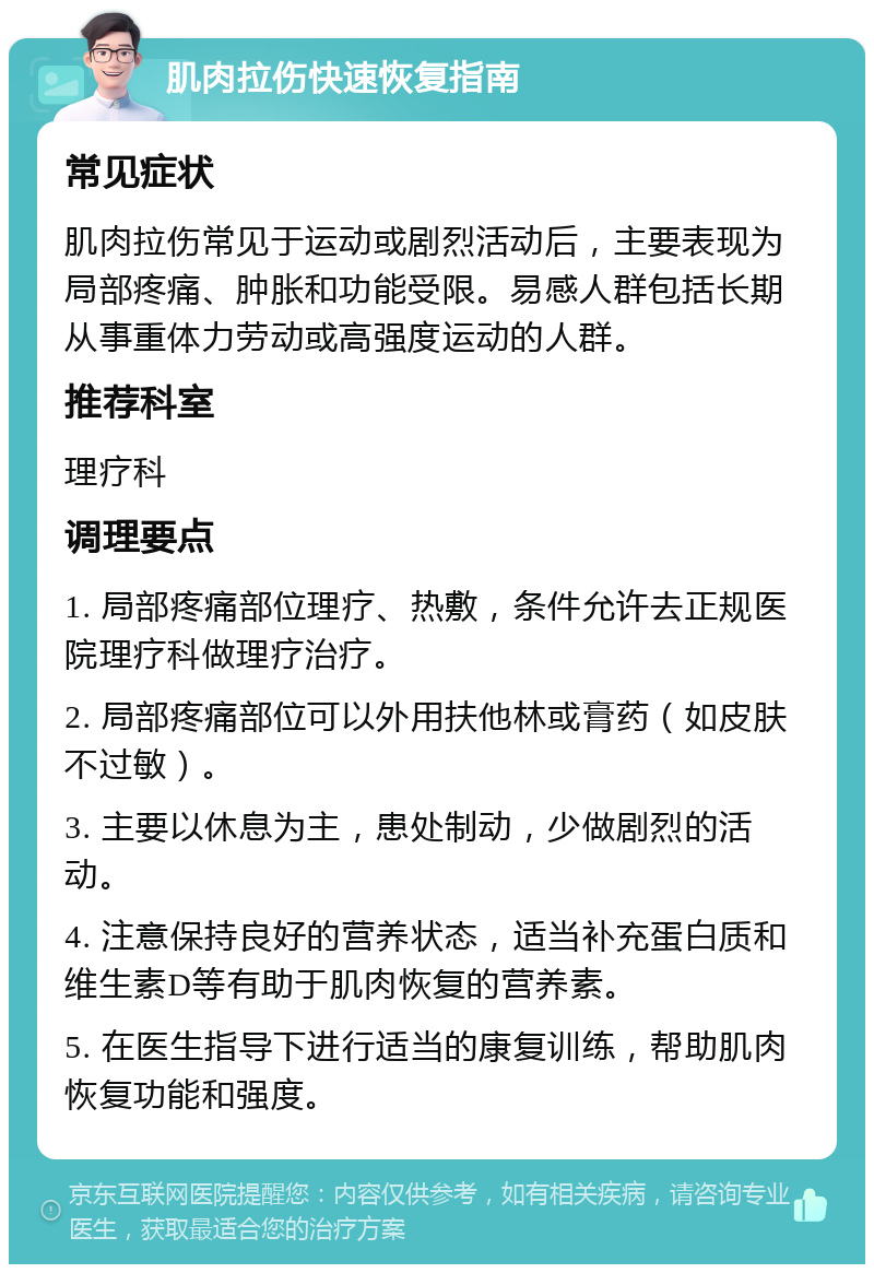 肌肉拉伤快速恢复指南 常见症状 肌肉拉伤常见于运动或剧烈活动后，主要表现为局部疼痛、肿胀和功能受限。易感人群包括长期从事重体力劳动或高强度运动的人群。 推荐科室 理疗科 调理要点 1. 局部疼痛部位理疗、热敷，条件允许去正规医院理疗科做理疗治疗。 2. 局部疼痛部位可以外用扶他林或膏药（如皮肤不过敏）。 3. 主要以休息为主，患处制动，少做剧烈的活动。 4. 注意保持良好的营养状态，适当补充蛋白质和维生素D等有助于肌肉恢复的营养素。 5. 在医生指导下进行适当的康复训练，帮助肌肉恢复功能和强度。