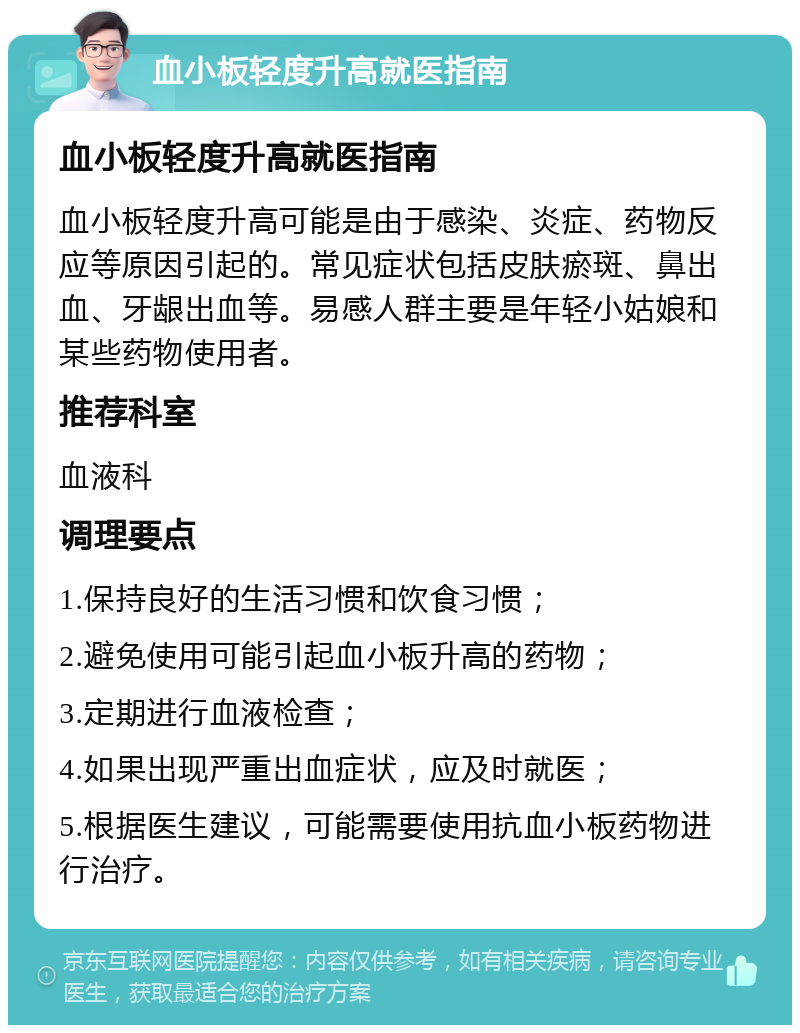 血小板轻度升高就医指南 血小板轻度升高就医指南 血小板轻度升高可能是由于感染、炎症、药物反应等原因引起的。常见症状包括皮肤瘀斑、鼻出血、牙龈出血等。易感人群主要是年轻小姑娘和某些药物使用者。 推荐科室 血液科 调理要点 1.保持良好的生活习惯和饮食习惯； 2.避免使用可能引起血小板升高的药物； 3.定期进行血液检查； 4.如果出现严重出血症状，应及时就医； 5.根据医生建议，可能需要使用抗血小板药物进行治疗。