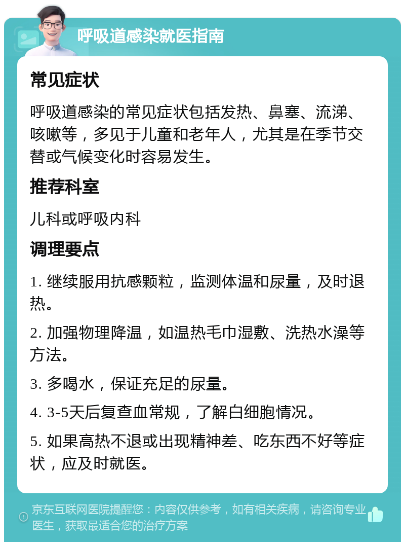 呼吸道感染就医指南 常见症状 呼吸道感染的常见症状包括发热、鼻塞、流涕、咳嗽等，多见于儿童和老年人，尤其是在季节交替或气候变化时容易发生。 推荐科室 儿科或呼吸内科 调理要点 1. 继续服用抗感颗粒，监测体温和尿量，及时退热。 2. 加强物理降温，如温热毛巾湿敷、洗热水澡等方法。 3. 多喝水，保证充足的尿量。 4. 3-5天后复查血常规，了解白细胞情况。 5. 如果高热不退或出现精神差、吃东西不好等症状，应及时就医。