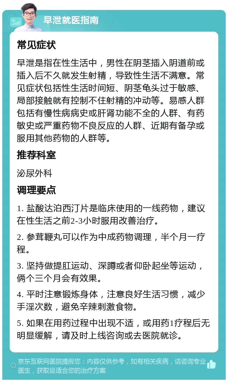 早泄就医指南 常见症状 早泄是指在性生活中，男性在阴茎插入阴道前或插入后不久就发生射精，导致性生活不满意。常见症状包括性生活时间短、阴茎龟头过于敏感、局部接触就有控制不住射精的冲动等。易感人群包括有慢性病病史或肝肾功能不全的人群、有药敏史或严重药物不良反应的人群、近期有备孕或服用其他药物的人群等。 推荐科室 泌尿外科 调理要点 1. 盐酸达泊西汀片是临床使用的一线药物，建议在性生活之前2-3小时服用改善治疗。 2. 参茸鞭丸可以作为中成药物调理，半个月一疗程。 3. 坚持做提肛运动、深蹲或者仰卧起坐等运动，俩个三个月会有效果。 4. 平时注意锻炼身体，注意良好生活习惯，减少手淫次数，避免辛辣刺激食物。 5. 如果在用药过程中出现不适，或用药1疗程后无明显缓解，请及时上线咨询或去医院就诊。