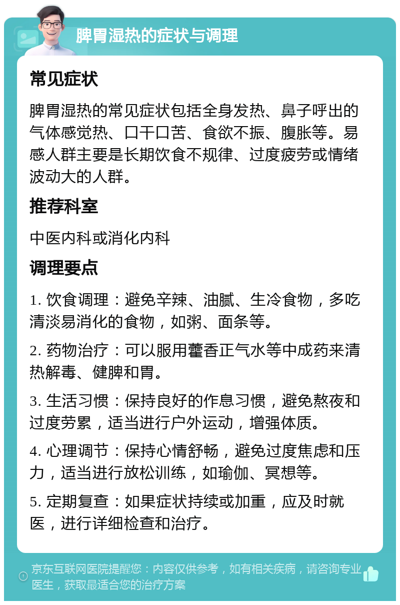 脾胃湿热的症状与调理 常见症状 脾胃湿热的常见症状包括全身发热、鼻子呼出的气体感觉热、口干口苦、食欲不振、腹胀等。易感人群主要是长期饮食不规律、过度疲劳或情绪波动大的人群。 推荐科室 中医内科或消化内科 调理要点 1. 饮食调理：避免辛辣、油腻、生冷食物，多吃清淡易消化的食物，如粥、面条等。 2. 药物治疗：可以服用藿香正气水等中成药来清热解毒、健脾和胃。 3. 生活习惯：保持良好的作息习惯，避免熬夜和过度劳累，适当进行户外运动，增强体质。 4. 心理调节：保持心情舒畅，避免过度焦虑和压力，适当进行放松训练，如瑜伽、冥想等。 5. 定期复查：如果症状持续或加重，应及时就医，进行详细检查和治疗。