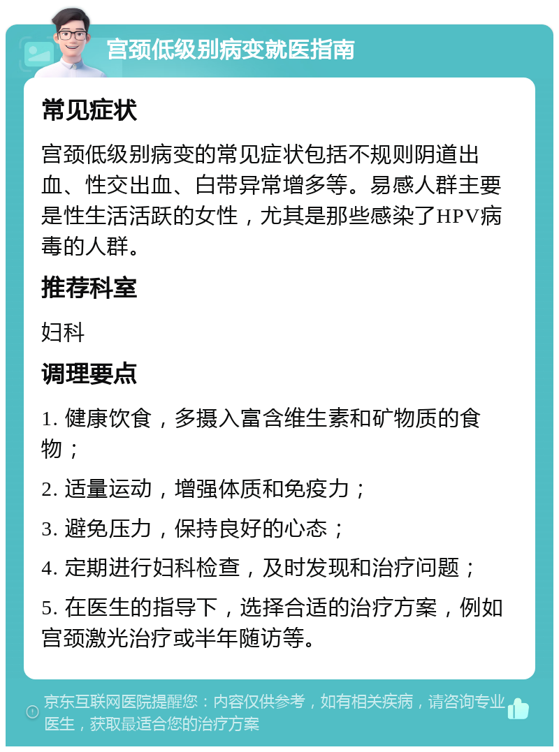 宫颈低级别病变就医指南 常见症状 宫颈低级别病变的常见症状包括不规则阴道出血、性交出血、白带异常增多等。易感人群主要是性生活活跃的女性，尤其是那些感染了HPV病毒的人群。 推荐科室 妇科 调理要点 1. 健康饮食，多摄入富含维生素和矿物质的食物； 2. 适量运动，增强体质和免疫力； 3. 避免压力，保持良好的心态； 4. 定期进行妇科检查，及时发现和治疗问题； 5. 在医生的指导下，选择合适的治疗方案，例如宫颈激光治疗或半年随访等。