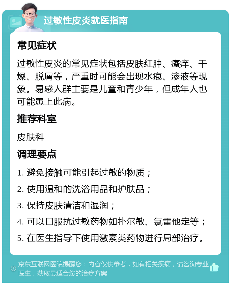 过敏性皮炎就医指南 常见症状 过敏性皮炎的常见症状包括皮肤红肿、瘙痒、干燥、脱屑等，严重时可能会出现水疱、渗液等现象。易感人群主要是儿童和青少年，但成年人也可能患上此病。 推荐科室 皮肤科 调理要点 1. 避免接触可能引起过敏的物质； 2. 使用温和的洗浴用品和护肤品； 3. 保持皮肤清洁和湿润； 4. 可以口服抗过敏药物如扑尔敏、氯雷他定等； 5. 在医生指导下使用激素类药物进行局部治疗。